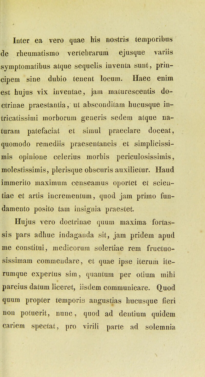 Inter ea vero qaae his nostris temporibus de rheumatisino vertebrarum ejusque variis symptomatibus atque sequelis iuventa sunt, prin- cipem sine dubio teuent locum. Haec enim est hujus vix iuventae, jam maturescentis do- ctrinae praestantia, ut absconditam hucusque in- tricatissimi morborum generis sedem atque na- turam patefaciat et simul praeclare doceat, quomodo remediis praesentaneis et simplicissi- mis opinione celerius morbis periculosissimis, molestissimis, plerisque obscuris auxilietur. Haud immerito maximum censeamus oportet et scien- tiae et artis incrementum, quod jam primo fuu- damento posito tam insignia praestet. Hujus vero doctrinae quum maxima fortas- sis pars adhuc indaganda sit, jam pridem apud me constitui, medicorum solertiae rem fructuo- sissimam commendare, et quae ipse iterum ite- rumque expertus sim, quantum per otium mihi parcius datum liceret, iisdem communicare. Quod quum propter temporis angustias hucusque fieri non potuerit, nunc, quod ad dentium quidem cariem spectat, pro viriii parte ad solemnia