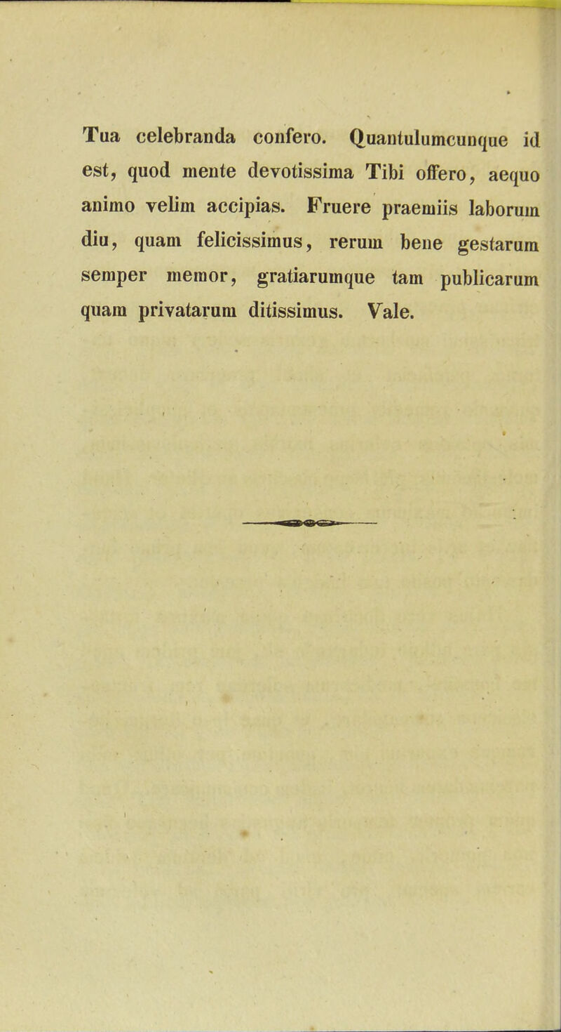 Tua celebranda confero. Quantulumcunque id est, quod mente devotissima Tibi offero, aequo animo velim accipias. Fruere praemiis laborum diu, quam felicissimus, rerum bene gestarum semper memor, gratiarumque tam publicarum quam privatarum ditissimus. Vale.