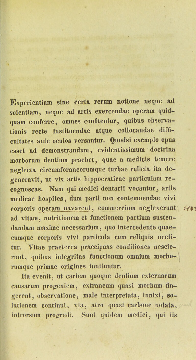 Experientiam sine certa rerum notione neque ad scientiam, neque ad artis exercendae operam quid- quam conferre, omnes confitentur, quibus observa- tionis recte instituendae atque collocandae difii- cultates ante oculos versantur. Quodsi exemplo opus esset ad demonstrandum, evidentissimum doctrina morborum dentium praebet, quae a medicis temere neglecta circumforaneorumque turbae relicta ita de- generavit, ut vix artis hippocraticae particulam re- cognoscas. Nam qui medici dentarii vocantur3 artis medicae hospites, dum parti non contemnendae vivi corporis operam navarent, commercium neglexerunt ad vitam, nutritionem et functionem partium susten- dandam maxime necessarium, quo intercedente quae- cumque corporis vivi particula cum reliquis necti- tur. Vitae praetorea praecipuas conditiones nescie- runt, quibus integritas functionum omnium morbo-| rumque primae origines innituntur. Ita evenit, ut cariem quoque dentium externarum causarum progeniem, extraneum quasi morbum fin- gerent, observatione, male interpretata, innixi, so- lutionem continui, via, atro quasi carbone notata, introrsum progredi. Sunt quidem medici, qui iis