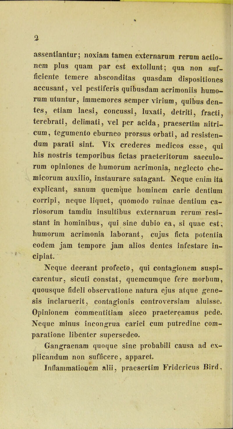 assentiantur; noxiam tamen externarum rerum actio- nem plus quam par est extollunt; qua non suf- ficiente temere absconditas quasdam dispositiones accusant, vel pestiferis quibusdam acrimoniis humo- rum utuntur, immemores semper virium, quibus den- tes, etiam laesi, concussi, luxati, detriti, fracti, terebrati, delimati, vel per acida, praesertim nitri- cum, tegumento eburneo prorsus orbati, ad resisten- dum parati sint. Vix crederes medicos esse, qui his nostris temporibus fictas praeteritorum saeculo- rum opiniones de humorum acrimonia, neglecto che- micorum auxilio, instaurare satagant. Neque enim ita explicant, sanum quemque hominem carie dentium corripi, neque liquet, quOmodo ruinae dentium ca- riosorum tamdiu insultibus externarum rerum resi- stant in hominibus, qui sine dubio ea, si quae est, humorum acrimonia laborant, cujus ficta potentia eodem jam tempore jam alios dentes infestare in- cipiat. Neque deerant profecto, qui contagionem suspi- carentur, sicuti constat, quemcumque fere morbum, quousque fideli observatione natura ejus atque gene- sis inclaruerit, contagionis controversiam aluisse. Opinionem commentitiam sicco praetereamus pede. Neque minus incongrua cariei cum putredine com- paratione libenter supersedeo. Gangraenam quoque sine probabili causa ad ex- plicandum non sufficere, apparet. Inflammatiouem alii, praesertim Fridericus Bird.