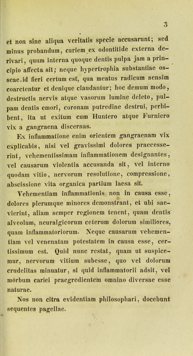 et non sine aliqua veritatis specie accusarunt; sed minus probandum, cariem ex odontitide externa de- rivari, quum interna quoque dentis pulpa jara a prin- cipio affecta sit; neque hypertrophia substantiae os- seae,id fieri certum est, qua meatus radicum sensim coarctentur et denique claudantur; hoc demum modo, destructis nervis atque vasorum lumine deleto, pul- pam dentis emori, coronam putredine destrui, perhi- bent, ita ut exitum cum Huntero atque Furniero vix a gangraena discernas. Ex inflammatione enim orientem gangraenam vix explicabis, nisi vel gravissimi dolores praecesse- rint, vehementissimam inflammationem designantes, vel causarum violentia accusanda sit, vel interno quodam vitio, nervorum resolutione, compressione, abscissione vita organica partium laesa sit. Vehementiam inflammationis non in causa esse, dolores plerumque minores demonstrant, et ubi sae- vierint, aliam semper regionem tenent, quam dentis alveolum, neuralgicorum ceterum dolorum similiores, quam inflammatoriorum. Neque causarum vehemen- tiam Arel venenatam potestatem in causa esse, cer- tissimum est. Quid nunc restat, quam ut suspice- mur, nervorum vitium subesse, quo vel dolorum crudelitas minuatur, si quid inflammatorii adsit, vel morbum cariei praegredientem omnino diversae esse naturae. Nos non citra evidentiam philosophari, docebunt sequentes pagellae.