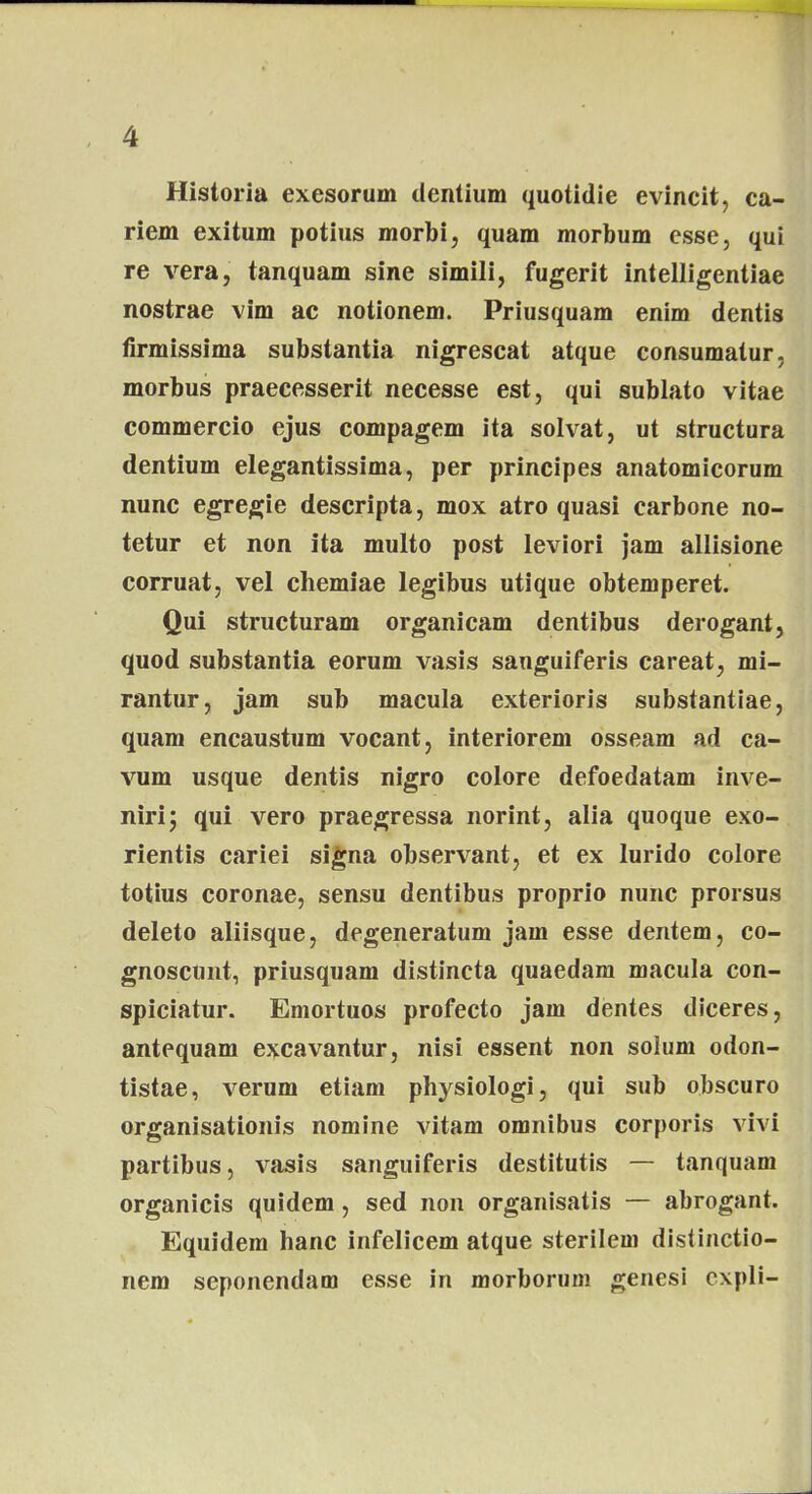 Historia exesorum denlium quotidie evincit, ca- riem exitum potius morbi, quam morbum esse, qui re vera, tanquam sine simili, fugerit intelligentiae nostrae vim ac notionem. Priusquam enim dentis firmissima substantia nigrescat atque consumatur, morbus praecesserit necesse est, qui sublato vitae commercio ejus compagem ita solvat, ut structura dentium elegantissima, per principes anatomicorum nunc egregie descripta, mox atro quasi carbone no- tetur et non ita multo post leviori jam allisione corruat, vel chemiae legibus utique obtemperet. Qui structuram organicam dentibus derogant, quod substantia eorum vasis sanguiferis careat, mi- rantur, jam sub macula exterioris substantiae, quam encaustum vocant, interiorem osseam ad ca- vum usque dentis nigro colore defoedatam inve- niri; qui vero praegressa norint, alia quoque exo- rientis cariei signa observant, et ex lurido colore totius coronae, sensu dentibus proprio nunc prorsus deleto aliisque, degeneratum jam esse dentem, co- gnoscunt, priusquam distincta quaedam macula con- spiciatur. Emortuos profecto jam dentes diceres, antequam excavantur, nisi essent non solum odon- tistae, verum etiam physiologi, qui sub obscuro organisationis nomine vitam omnibus corporis vivi partibus, vasis sanguiferis destitutis — tanquam organicis quidem, sed non organisatis — abrogant. Equidem hanc infelicem atque sterilem distinctio- nem seponendam esse in morborum genesi cxpli-