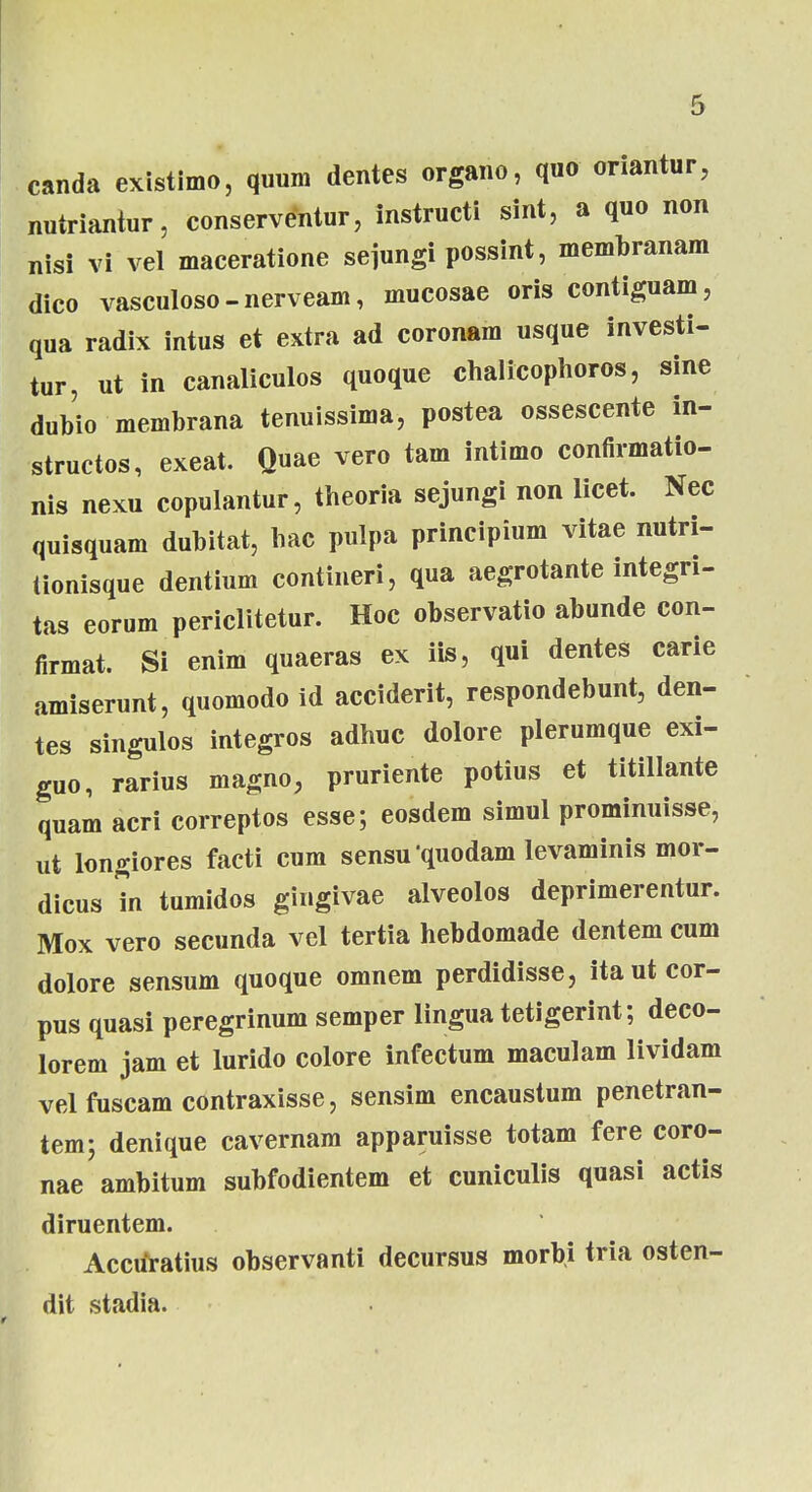 canda existimo, quum dentes organo, quo onantur, nutriantur, conserventur, instructi sint, a quo non nisi vi vel maceratione sejungi possint, membranam dico vasculoso-nerveam, mucosae oris contiguam, qua radix intus et extra ad coronam usque investi- tur, ut in canaliculos quoque chalicophoros, sine dubio membrana tenuissima, postea ossescente in- structos, exeat. Quae vero tam intimo confirmatio- nis nexu copulantur, theoria sejungi non licet. Nec quisquam dubitat, hac pulpa principium vitae nutri- Uonisque dentium contineri, qua aegrotante integri- tas eorum periclitetur. Hoc observatio abunde con- firmat. Si enim quaeras ex iis, qui dentes carie amiserunt, quomodo id acciderit, respondebunt, den- tes singulos integros adhuc dolore plerumque exi- guo, rarius magno, pruriente potius et titillante quam acri correptos esse; eosdem simul prominuisse, ut longiores facti cum sensu quodam levaminis mor- dicus in tumidos gingivae alveolos deprimerentur. Mox vero secunda vel tertia hebdomade dentem cum dolore sensum quoque omnem perdidisse, itautcor- pus quasi peregrinum semper lingua tetigerint; deco- lorem jam et lurido colore infectum maculam lividam velfuscamcontraxisse, sensim encaustum penetran- tem; denique cavernam apparuisse totam fere coro- nae ambitum subfodientem et cuniculis quasi actis diruentem. Accuratius observanti decursus morbi tria osten- dit stadia.