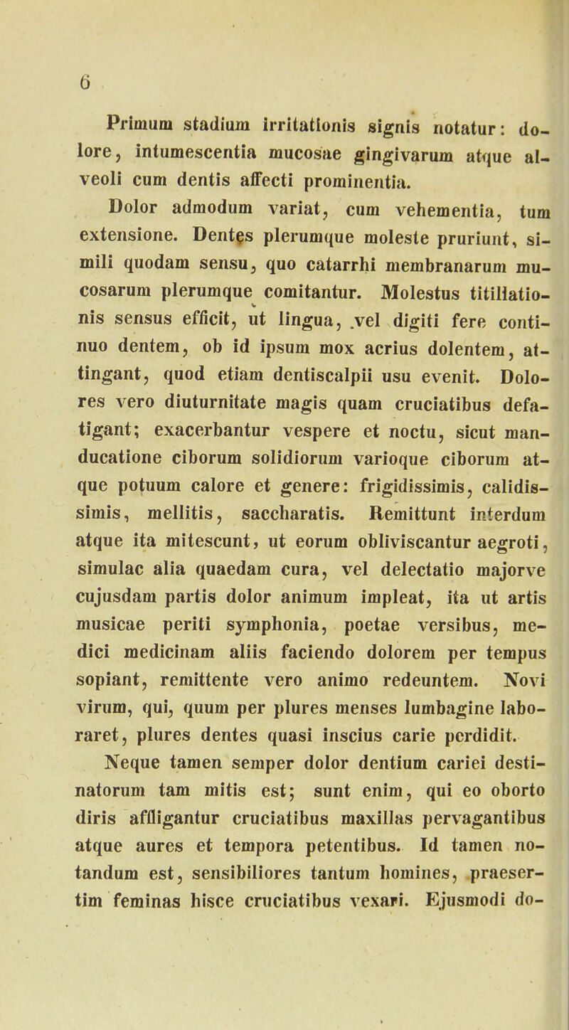 Primum stadium irritatlonis signis notatur: do- lore, intumescentia mucosae gingivarum atque al- veoli cum dentis affecti prominentia. Dolor admodum variat, cum vehementia, tum extensione. Dentes plerumque moleste pruriunt, si- mili quodam sensu, quo catarrhi membranarum mu- cosarum plerumque comitantur. Molestus titillatio- nis sensus efficit, ut lingua, .vel digiti fere conti- nuo dentem, ob id ipsum mox acrius dolentem, at- tingant, quod etiam dentiscalpii usu evenit. Dolo- res vero diuturnitate magis quam cruciatibus defa- tigant; exacerbantur vespere et noctu, sicut man- ducatione ciborum solidiorum varioque ciborum at- que potuum calore et genere: frigidissimis, calidis- simis, mellitis, saccharatis. Remittunt interdum atque ita mitescunt, ut eorum obliviscantur aegroti, simulac alia quaedam cura, vel delectatio majorve cujusdam partis dolor animum impleat, ita ut artis musicae periti symphonia, poetae versibus, me- dici medicinam aliis faciendo dolorem per tempus sopiant, remittente vero animo redeuntem. Novi virum, qui, quum per plures menses lumbagine Iabo- raret, plures dentes quasi inscius carie perdidit. Neque tamen semper dolor dentium cariei desti- natorum tam mitis est; sunt enim, qui eo oborto diris affligantur cruciatibus maxillas pervagantibus atque aures et tempora petentibus. Id tamen no- tandum est, sensibiliores tantum homines, praeser- tim feminas hisce cruciatibus vexari. Ejusmodi do-