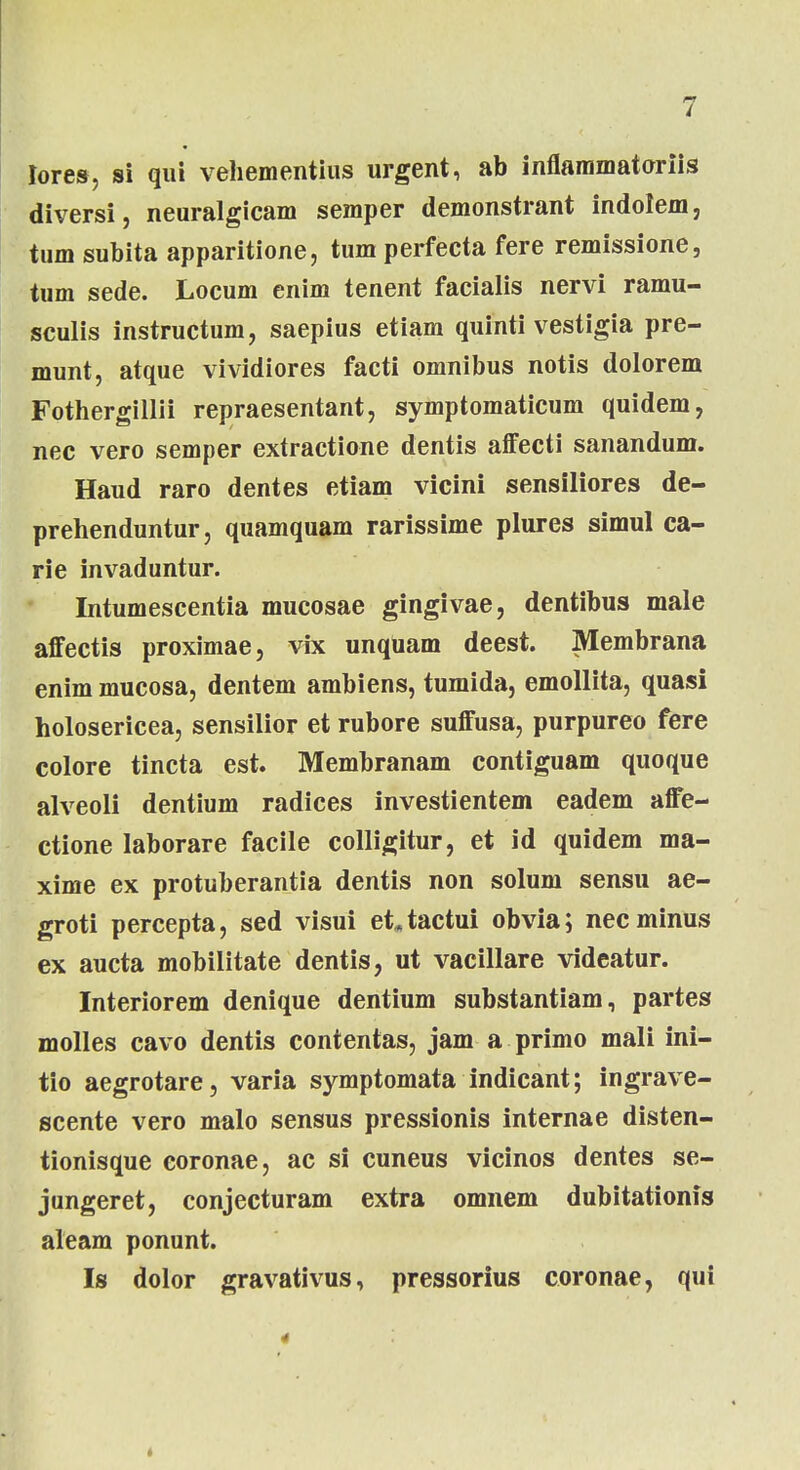lores, si qui vehementius urgent, ab inflammatoriis diversi, neuralgicam semper demonstrant indoiem, tum subita apparitione, tum perfecta fere remissione, tum sede. Locum enim tenent facialis nervi ramu- sculis instructum, saepius etiam quinti vestigia pre- munt, atque vividiores facti omnibus notis dolorem Fothergillii repraesentant, symptomaticum quidem, nec vero semper extractione dentis affecti sanandum. Haud raro dentes etiam vicini sensiliores de- prehenduntur, quamquam rarissime plures simul ca- rie invaduntur. Intumescentia mucosae gingivae, dentibus male affectis proximae, vix unqUam deest. Membrana enim mucosa, dentem ambiens, tumida, emollita, quasi holosericea, sensilior et rubore suffusa, purpureo fere colore tincta est. Membranam contiguam quoque alveoli dentium radices investientem eadem affe- ctione laborare facile colligitur, et id quidem ma- xime ex protuberantia dentis non solum sensu ae- groti percepta, sed visui ettactui obvia; necminus ex aucta mobilitate dentis, ut vacillare videatur. Interiorem denique dentium substantiam, partes molles cavo dentis contentas, jam a primo mali ini- tio aegrotare, varia symptomata indicant; ingrave- scente vero malo sensus pressionis internae disten- tionisque coronae, ac si cuneus vicinos dentes se- jungeret, conjecturam extra omnem dubitationis aleam ponunt. Is dolor gravativus, pressorius coronae, qui