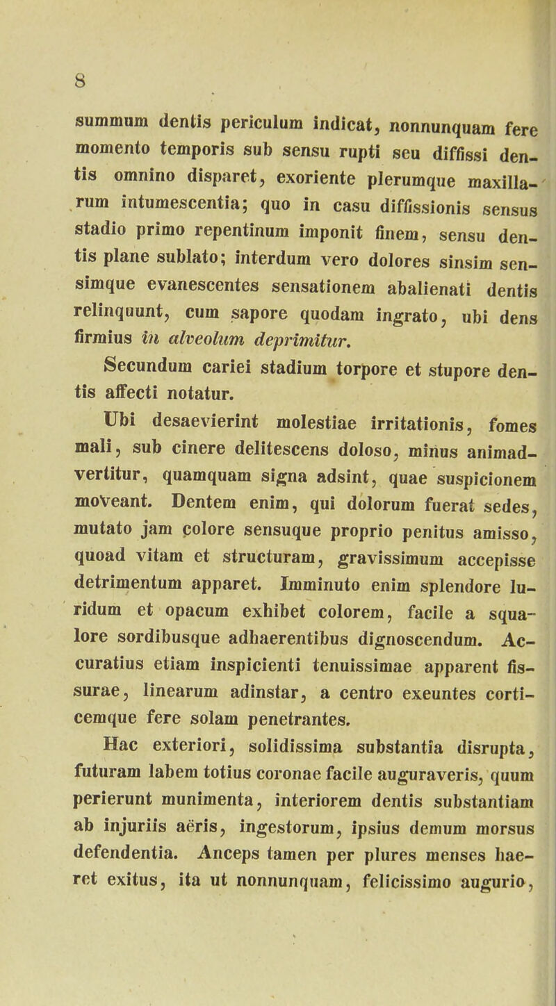 summum dentis periculum indicat, nonnunquam fere momento temporis sub sensu rupti seu diffissi den- tis omnino disparet, exoriente plerumque maxilla- rum intumescentia; quo in casu diffissionis sensus stadio primo repentinum imponit finem, sensu den- tis plane sublato; interdum vero dolores sinsim sen- simque evanescentes sensationem abalienati dentis relinquunt, cum sapore quodam ingrato, ubi dens firmius in alveolum deprimitur. Secundum cariei stadium torpore et stupore den- tis affecti notatur. Ubi desaevierint molestiae irritationis, fomes mali, sub cinere delitescens doloso, minus animad- vertitur, quamquam signa adsint, quae suspicionem moVeant. Dentem enim, qui dolorum fuerat sedes, mutato jam colore sensuque proprio penitus amisso, quoad vitam et structuram, gravissimum accepisse detrimentum apparet. Imminuto enim splendore lu- ridum et opacum exhibet colorem, facile a squa- lore sordibusque adhaerentibus dignoscendum. Ac- curatius etiam inspicienti tenuissimae apparent fis- surae, linearum adinstar, a centro exeuntes corti- cemque fere solam penetrantes. Hac exteriori, solidissima substantia disrupta, futuram labem totius coronae facile auguraveris, quum perierunt munimenta, interiorem dentis substantiam ab injuriis aeris, ingestorum, ipsius demum morsus defendentia. Anceps tamen per plures menses hae- ret exitus, ita ut nonnunquam, felicissimo augurio,