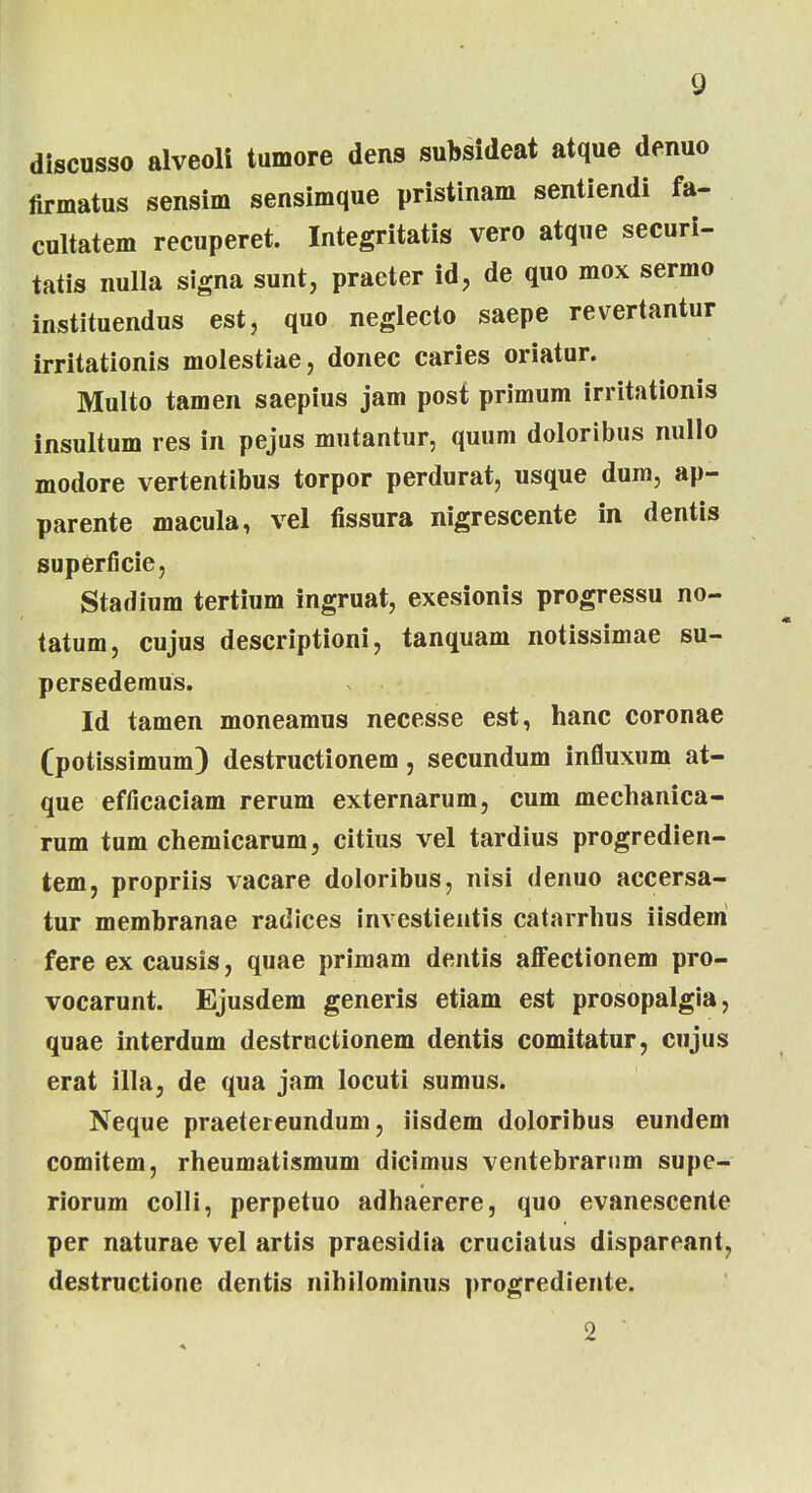 discusso alveoli tumore dens subsideat atque denuo firmatus sensim sensimque pristinam sentiendi fa- cultatem recuperet. Integritatis vero atque securi- tatis nulla signa sunt, praeter id, de quo mox sermo instituendus est, quo neglecto saepe revertantur irritationis molestiae, donec caries oriatur. Multo tamen saepius jam post primum irritationis insultum res in pejus mutantur, quum doloribus nullo modore vertentibus torpor perdurat, usque dum, ap- parente macula, vel fissura nigrescente in dentis superficie, Stadium tertium ingruat, exesionis progressu no- tatum, cujus descriptioni, tanquam notissimae su- persedemus. Id tamen moneamus necesse est, hanc coronae (potissimum) destructionem, secundum influxum at- que efficaciam rerum externarum, cum mechanica- rum tum chemicarum, citius vel tardius progredien- tem, propriis vacare doloribus, nisi denuo accersa- tur membranae radices investientis catarrhus iisdeni fere ex causis, quae primam dentis affectionem pro- vocarunt. Ejusdem generis etiam est prosopalgia, quae interdum destructionem dentis comitatur, cujus erat illa, de qua jam locuti sumus. Neque praetereundum, iisdem doloribus eundem comitem, rheumatismum dicimus ventebrarum supe- riorum colli, perpetuo adhaerere, quo evanescente per naturae vel artis praesidia cruciatus dispareant, destructione dentis nihilominus progrediente. 2