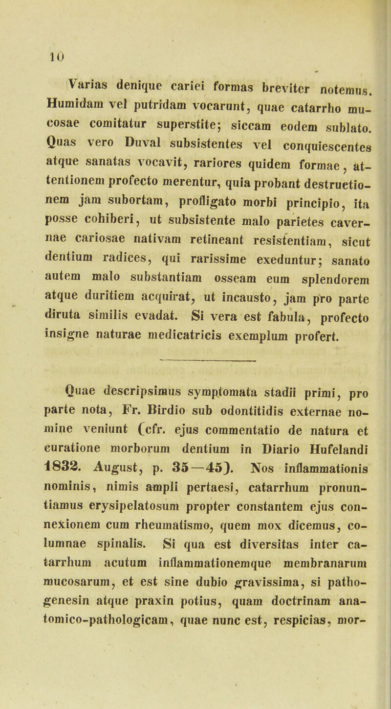 iVarias denique cariei formas brevitcr notemus. Humidam vel putridam vocarunt, quae catarrho mu- cosae comitatur superstite; siccam eodem sublato. Quas vero Duval subsistentes vel conquiescentes atque sanatas vocavit, rariores quidem formae, at- tentionem profecto merentur, quia probant destruetio- nem jam subortam, profligato morbi principio, ita posse cohiberi, ut subsistente malo parietes caver- nae cariosae nativam retineant resistentiam, sicut dentium radices, qui rarissime exeduntur; sanato autem malo substantiam osseam eum splendorem atque duritiem acquirat, ut incausto, jam pro parte diruta similis evadat. Si vera est fabula, profecto insigne naturae medicatricis exemplum profert. Quae descripsimus symptomata stadii primi, pro parte nota, Fr. Birdio sub odontitidis externae no- mine veniunt (cfr. ejus commentatio de natura et euratione morborum dentium in Diario Hufelandi 1833. August, p. 35—45). Nos inflammationis nominis, nimis ampli pertaesi, catarrhum pronun- tiamus erysipelatosum propter constantem ejus con- nexionem cum rheumatismo, quem mox dicemus, co- lumnae spinalis. Si qua est diversitas inter ca- tarrhum acutum inflammationemque membranarum mucosarum, et est sine dubio gravissima, si patho- genesin atque praxin potius, quam doctrinam ana- tomico-pathologicam, quae nunc est, respicias, mor-