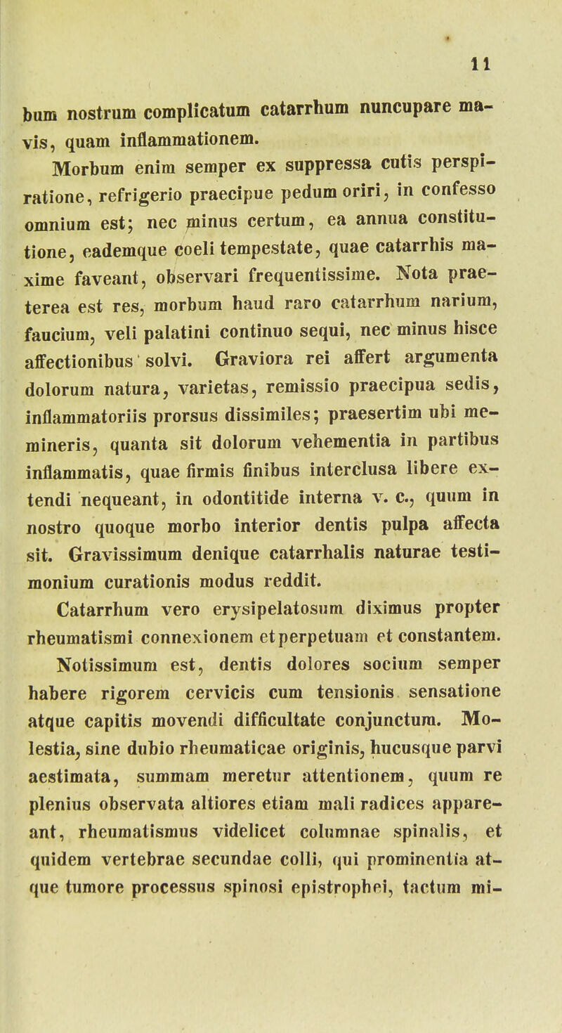 bum nostrum complicatum catarrhum nuncupare ma- vis, quam inflammationem. Morbum enim semper ex suppressa cutis perspi- ratione, refrigerio praecipue pedum oriri, in confesso omnium est; nec minus certum, ea annua constitu- tione, eademque coeli tempestate, quae catarrhis ma- xime faveant, observari frequentissime. Nota prae- terea est res, morbum haud raro catarrhum narium, faucium, veli palatini continuo sequi, nec minus hisce affectionibus solvi. Graviora rei affert argumenta dolorum natura, varietas, remissio praecipua sedis, inflammatoriis prorsus dissimiles; praesertim ubi me- mineris, quanta sit dolorum vehementia in partibus inflammatis, quae firmis finibus interclusa libere ex- tendi nequeant, in odontitide interna v. c, quum in nostro quoque morbo interior dentis pulpa affecta sit. Gravissimum denique catarrhalis naturae testi- monium curationis modus reddit. Catarrhum vero erysipelatosum diximus propter rheumatismi connexionem etperpetuam et constantem. Notissimum est, dentis dolores socium semper habere rigorem cervicis cum tensionis sensatione atque capitis movendi difficultate conjunctura. Mo- lestia, sine dubio rheumaticae originis, hucusque parvi aestimata, summam meretur attentionem, quum re plenius observata altiores etiam mali radices appare- ant, rheumatismus videlicet columnae spinalis, et quidem vertebrae secundae colli, qui prominentia at- que tumore processus spinosi epistrophei, tactum mi-