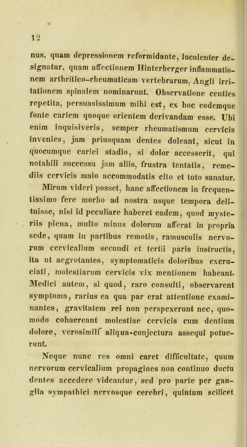 19 nus, quam depressionem reformidante, Inculenter de- signatur, quam affectionem Hinterberger inflammatio- nem arthritico-rheumaticam vertebrarum, Angli irri- tationem spinalem nominarunt. Observatione centies repetita, persuasissimum mihi est, ex hoc eodemque fonte cariem quoque orientem derivandam esse. Ubi enim inquisiveris, semper rheumatismum cervicis invenies, jam priusquam dentes doleant, sicut in quocumque cariei stadio, si dolor accesserit, qui notabili successu jam aliis, frustra tentatis, reme- diis cervicis malo accommodatis cito et tuto sanatur. Mirum videri posset, hanc affectionem in frequen- tissimo fere morbo ad nostra usque tempora deli- tuisse, nisi id peculiare haberet eadem, quod myste- riis plena, multo minus dolorum afferat in propria sede, quam in partibus remotis, ramusculis nervo- rum cervicalium secundi et tertii paris instructis, ita ut aegrotantes, symptomaticis doloribus excru- ciati, molestiarum cervicis vix mentionem habeant. Medici autem, si quod, raro consulti, observarent symptoma, rarius ea qua par erat attentione exami- nantes, gravitatem rei non perspexerunt nec, quo- modo cohaereant molestiae cervicis cum dentium dolore, verosimilf aIiqua«conjectura assequi potue- runt. Neque nunc res omni caret difficultate, quum nervorum cervicalium propagines non continuo ductu dentes accedere videantur, sed pro parte per gan- glia sympathici nervosque cerebri, quintum scilicet
