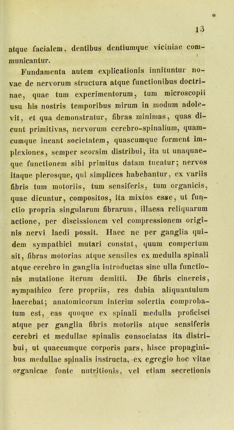 atque facialem, dentibus dentiumque viciniae com- municantur. Fundamenta autem explicationis innituntur no- vae de nervorum structura atque functionibus doctri- nae, quae tum experimentorum, tum microscopii usu his nostris temporibus mirum in modum adole- vit, et qua demonstratur, fibras minimas, quas di- cunt primitivas, nervorum cerebro-spinalium, quam- cumque ineant societatem, quascumque forment im- plexiones, semper seorsim distribui, ita ut unaquae- que functionem sibi primitus datam tueatur; nervos itaque plerosque, qui simplices habebantur, ex A^ariis fibris tum inotoriis, tum sensiferis, tum organicis, quae dicuntur, compositos, ita mixtos esse, ut fun- ctio propria singularum fibrarum, illaesa reliquarum actione, per discissionem vel compressionem origi- nis nervi laedi possit. Haec ne per ganglia qui- dem sympathici mutari constat, quum compertum sit, fibras motorias atque sensiles ex medulla spinali atque cerebro in ganglia introductas sine ulla functio- nis mutatione iterum demitti. De fibris cinereis, sympathico fere propriis, res dubia aliquantulum haerebat; anatomicorum interim solertia comproba- tum est, eas quoque ex spinali medulla proficisci atque per ganglia fibris motoriis atque sensiferis cerebri et medullae spinalis consociatas ita distri- bui, ut quaecumque corporis pars, hisce propagini- bus medullae spinalis instructa, ex egregio hoc vitae organicae fonte nutritionis, vel etiam secretionis