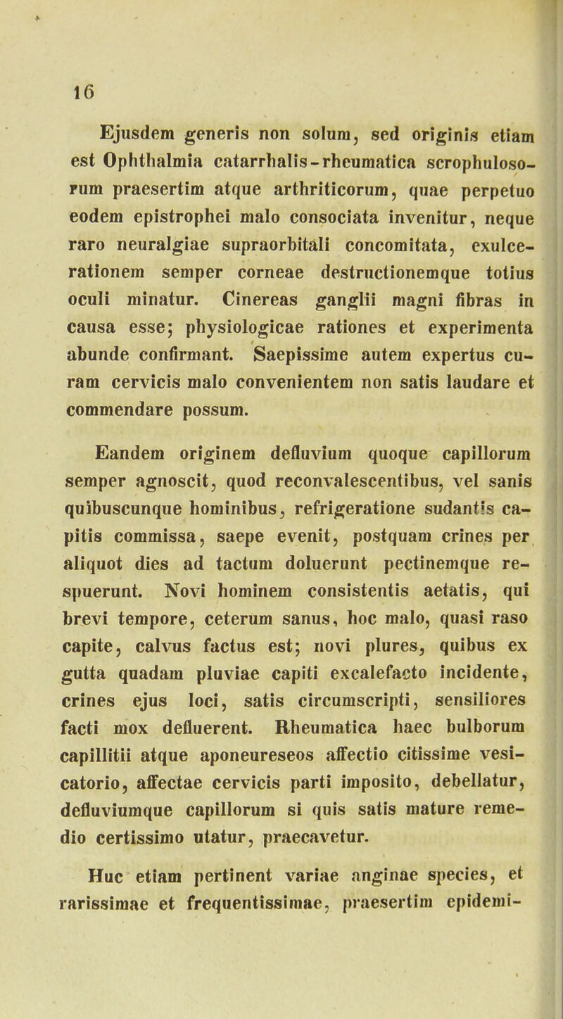 Ejusdem generis non solum, sed originis etiam est Ophthalmia catarrhalis-rheumatica scrophuloso- rum praesertim atque arthriticorum, quae perpetuo eodem epistrophei malo consociata invenitur, neque raro neuralgiae supraorbitali concomitata, exulce- rationem semper corneae destructionemque totius oculi minatur. Cinereas ganglii magni fibras in causa esse; physiologicae rationes et experimenta abunde confirmant. Saepissime autem expertus cu- ram cervicis malo convenientem non satis laudare et commendare possum. Eandem originem defluvium quoque capillorum semper agnoscit, quod reconvalescentibus, vel sanis quibuscunque hominibus, refrigeratione sudantis ca- pitis commissa, saepe evenit, postquam crines per aliquot dies ad tactum doluerunt pectinemque re- spuerunt. Novi hominem consistentis aetatis, qui brevi tempore, ceterum sanus, hoc malo, quasi raso capite, calvus factus est; novi plures, quibus ex gutta quadam pluviae capiti excalefacto incidente, crines ejus loci, satis circumscripti, sensiliores facti mox defluerent. Rheumatica haec bulborum capillitii atque aponeureseos affectio citissime vesi- catorio, affectae cervicis parti imposito, debellatur, defluviumque capillorum si quis satis mature reme- dio certissimo utatur, praecavetur. Huc etiam pertinent variae anginae species, et rarissimae et frequentissimae, praesertim epidemi-