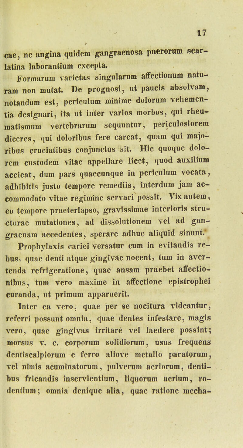 cae, ne angina quidem gangraenosa puerorum scar- latina laborantium excepta. Formarum varietas singularum affectionum natu- ram non mutat. De prognosi, ut paucis absolvam, notandum est, periculum minime dolorum vehemen- tia designari, ita ut inter varios morbos, qui rheu- matismum vertebrarum sequuntur, periculosiorem diceres, qui doloribus fere careat, quam qui majo- ribus cruciatibus conjunctus sit. Hic quoque dolo- rem custodem vitae appellare licet, quod auxilium accieat, dum pars quaecunque in periculum vocata, adhibitis justo tempore remediis, interdum jam ac- commodato vitae regimine servarf possit. Vixautem, eo tempore praeterlapso, gravissimae interioris stru- «turae mutationes, ad dissolutionem vel ad gan- graenam accedentes, sperare adhuc aliquid sinunt. Prophylaxis cariei versatur cum in evitandis re- bus, quae denti atque gingivae nocent, tum in aver- tenda refrigeratione, quae ansam praebet affectio- nibus, tum vero maxime in affectione epistrophei curanda, ut primum apparuerit. Inter ea vero, quae per se nocitura videantur, referri possunt omnia, quae dentes infestare, magis vero, quae gingivas irritare vel laedere possint; morsus v. c. corporum solidiorum, usus frequens dentiscalpiorum e ferro aliove metallo paratorum, vel nimis acuminatorum, pulverum acriorum, denti- bus fricandis inservientium, liquorum acrium, ro- dentium; omnia denique alia, quae ratione mecha-