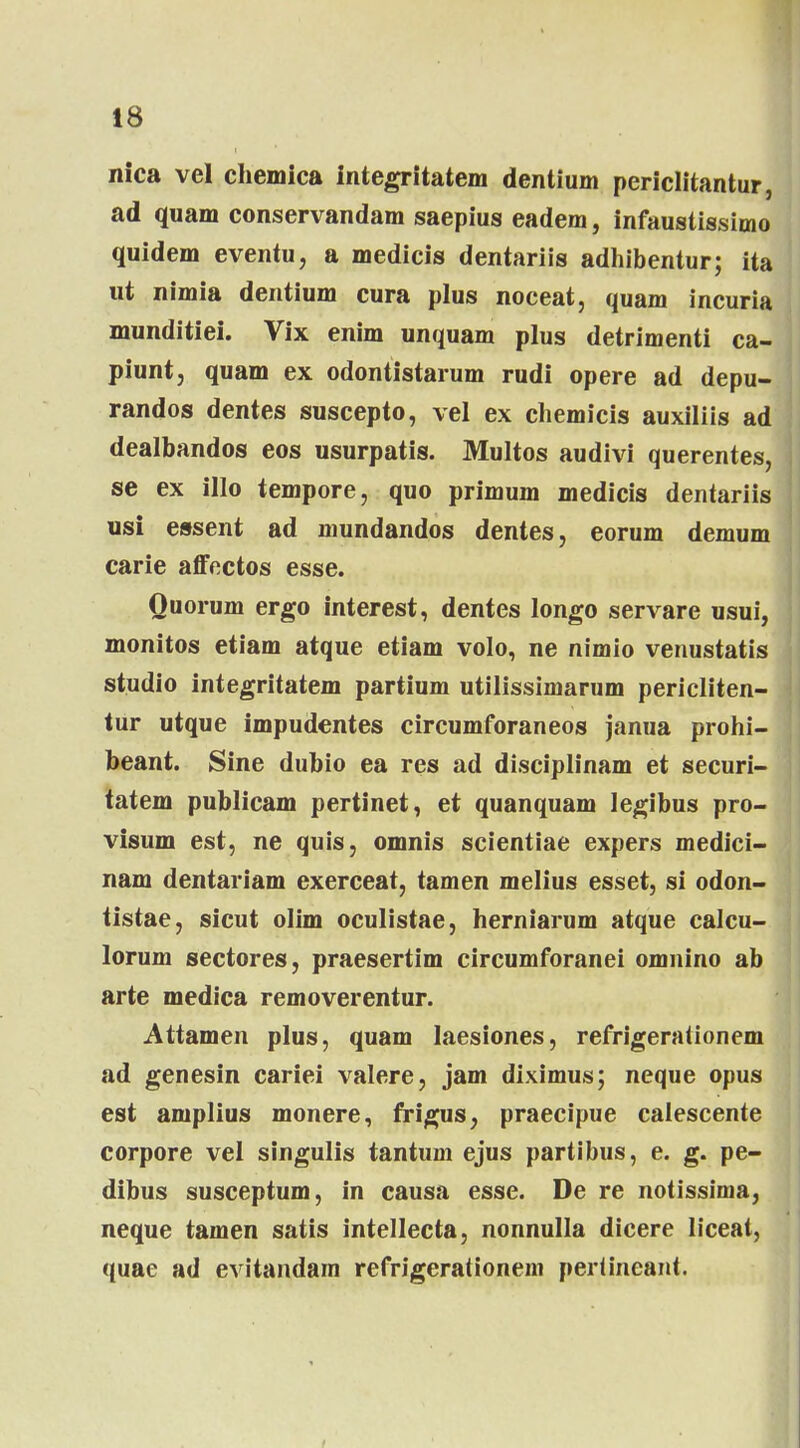 nica vel chemica integritatem dentium periclitantur, ad quam conservandam saepius eadem, infaustissimo quidem eventu, a medicis dentariis adhibentur; ita ut nimia dentium cura plus noceat, quam incuria munditiei. Vix enim unquam plus detrimenti ca- piuntj quam ex odontistarum rudi opere ad depu- randos dentes suscepto, vel ex chemicis auxiliis ad dealbandos eos usurpatis. Multos audivi querentes, se ex illo tempore, quo primum medicis dentariis usi essent ad mundandos dentes, eorum demum carie affectos esse. Ouorum ergo interest, dentes longo servare usui, monitos etiam atque etiam volo, ne nimio venustatis studio integritatem partium utilissimarum pericliten- tur utque impudentes circumforaneos janua prohi- beant. Sine dubio ea res ad disciplinam et securi- tatem publicam pertinet, et quanquam legibus pro- visum est, ne quis, omnis scientiae expers medici- nam dentariam exerceat, tamen melius esset, si odon- tistae, sicut olim oculistae, herniarum atque calcu- lorum sectores, praesertim circumforanei omnino ab arte medica removerentur. Attamen plus, quam Iaesiones, refrigerationem ad genesin cariei valere, jam diximus; neque opus est amplius monere, frigus, praecipue calescente corpore vel singulis tantum ejus partibus, e. g. pe- dibus susceptum, in causa esse. De re notissima, neque tamen satis intellecta, nonnulla dicere liceat, quae ad evitandam refrigerationem perUncant.