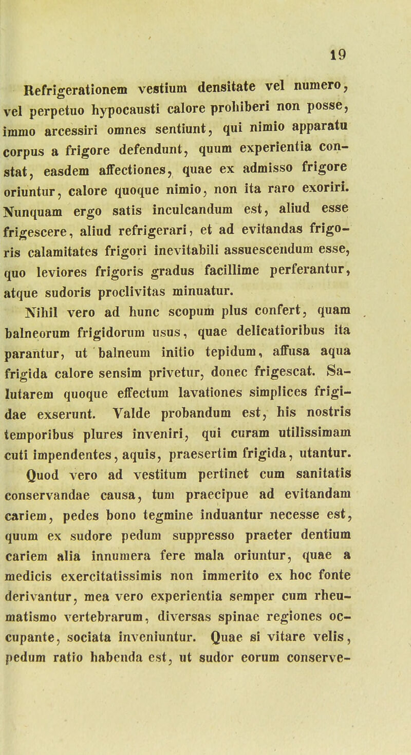 Refrteerationem vestium densitate vel numero, vel perpetuo hypocausti calore proliiberi non posse, immo arcessiri omnes sentiunt, qui nimio apparatu corpus a frigore defendunt, quum experientia con- stat, easdem affectiones, quae ex admisso frigore oriuntur, calore quoque nimio, non ita raro exoriri. Nunquam ergo satis inculcandum est, aliud esse frigescere, aliud refrigerari, et ad evitandas frigo- ris calamitates frigori inevitabili assuescendum esse, quo leviores frigoris gradus facillime perferantur, atque sudoris proclivitas minuatur. Nihil vero ad hunc scopum plus confert, quam balneorum frigidorum usus, quae delicatioribus ita parantur, ut balneum initio tepidum, affusa aqua frigida calore sensim privetur, donec frigescat. Sa- lutarem quoque effectum lavationes simplices frigi- dae exserunt. Valde probandum est, his nostris temporibus plures inveniri, qui curam utilissimam cuti impendentes, aquis, praesertim frigida, utantur. Quod vero ad vestitum pertinet cum sanitatis conservandae causa, tum praecipue ad evitandam cariem, pedes bono tegmine induantur necesse est, quum ex sudore pedum suppresso praeter dentium cariem alia innumera fere mala oriuntur, quae a medicis exercitatissimis non immerito ex hoc fonte derivantur, mea vero experientia semper cum rheu- matismo vertebrarum, diversas spinae regiones oc- cupante, sociata inveniuntur. Quae si vitare velis, pedum ratro habenda est, ut sudor eorum conserve-