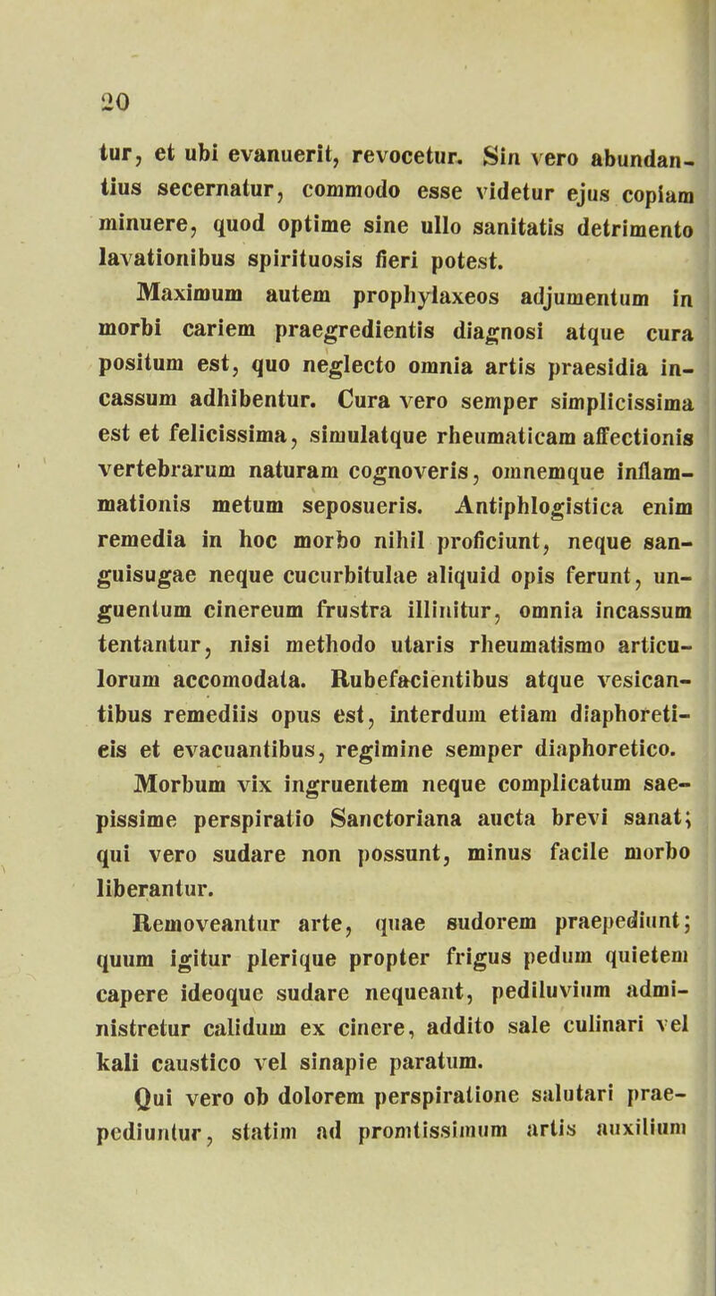 tur, et ubi evanuerit, revocetur. Sin vero abundan- tius secernatur, commodo esse videtur ejus copiam minuere, quod optime sine ullo sanitatis detrimento lavationibus spirituosis fieri potest. Maximum autem prophylaxeos adjumentum in morbi cariem praegredientis diagnosi atque cura positum est, quo neglecto omnia artis praesidia in- cassum adhibentur. Cura vero semper simplicissima est et felicissima, simulatque rheumaticam affectionis vertebrarum naturam cognoveris, omnemque inflam- mationis metum seposueris. Antiphlogistica enim remedia in hoc morbo nihil proficiunt, neque san- guisugae neque cucurbitulae aliquid opis ferunt, un- guentum cinereum frustra illinitur, omnia incassum tentantur, nisi methodo utaris rheumatismo articu- lorum accomodata. Rubefacientibus atque vesican- tibus remediis opus est, interdum etiam diaphoreti- eis et evacuantibus, regimine semper diaphoretico. Morbum vix ingruentem neque complicatum sae- pissime perspiratio Sanctoriana aucta brevi sanat; qui vero sudare non possunt, minus facile morbo liberantur. Removeantur arte, quae sudorem praepediunt; quum igitur plerique propter frigus pedum quietem capere ideoque sudare nequeant, pediluvium admi- nistretur calidum ex cinere, addito sale culinari vel kali caustico vel sinapie paratum. Qui vero ob dolorem perspiralione salutari prae- pediuntur, statim ad promtissimum artis aiixilium