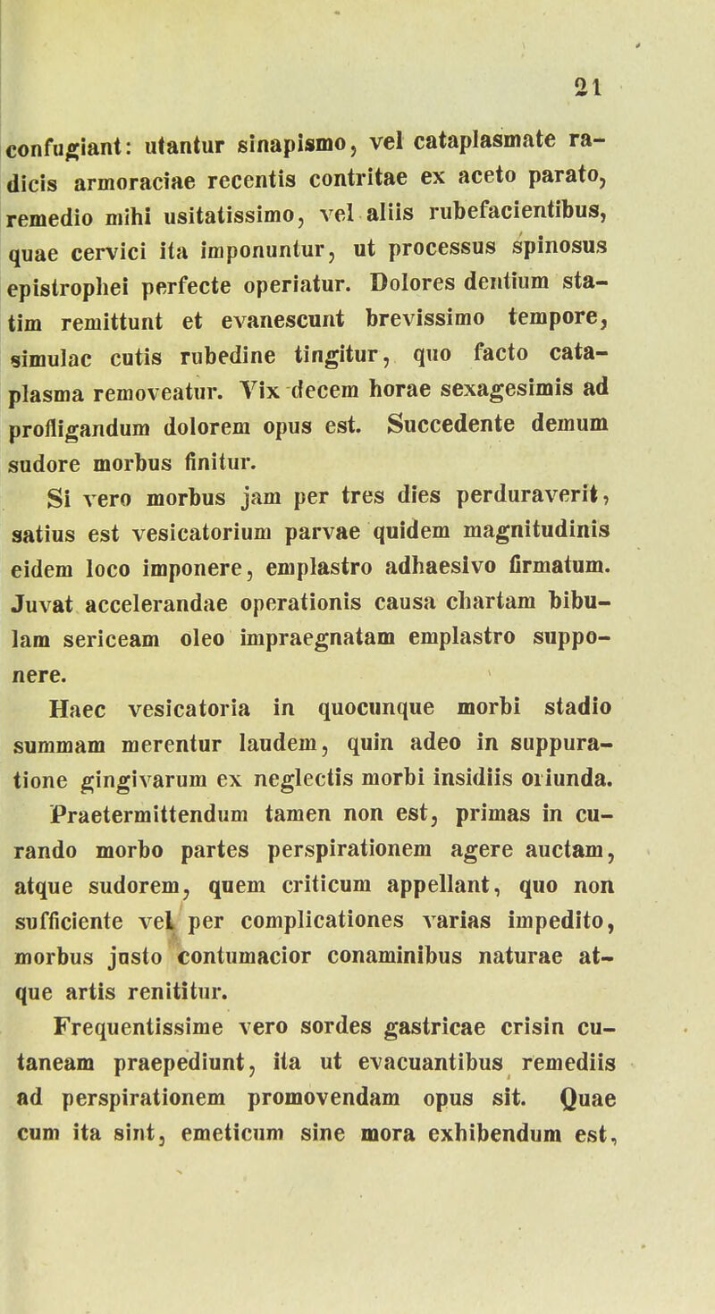 confugiant: utantur sinapismo, vel cataplasmate ra- dicis armoraciae recentis contritae ex aceto parato, remedio mihi usitatissimo, vel aliis rubefacientibus, quae cervici ita imponuntur, ut processus spinosus epistrophei perfecte operiatur. Dolores dentium sta- tim reniittunt et evanescunt brevissimo tempore, simulac cutis rubedine tingitur, quo facto cata- plasma removeatur. Vix decem horae sexagesimis ad profligandum dolorem opus est. Succedente demum sudore morbus finitur. Si vero morbus jam per tres dies perduraverit, satius est vesicatorium parvae quidem magnitudinis eidem loco imponere, emplastro adhaesivo firmatum. Juvat accelerandae operationis causa chartam bibu- lam sericeam oleo impraegnatam emplastro suppo- nere. Haec vesicatoria in quocunque morbi stadio summam merentur Iaudem, quin adeo in suppura- tione gingivaruin ex neglectis morbi insidiis oiiunda. Praetermittendum tamen non est, primas in cu- rando morbo partes perspirationem agere auctam, atque sudorem, quem criticum appellant, quo non sufficiente vel per complicationes varias impedito, morbus josto contumacior conaminibus naturae at- que artis renititur. Frequentissime vero sordes gastricae crisin cu- taneam praepediunt, ita ut evacuantibus remediis ad perspirationem promovendam opus sit. Quae cum ita sint, emeticum sine mora exhibendum est.