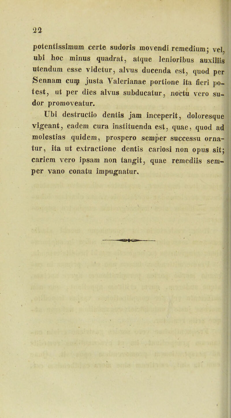 potentisslmum certe sudoris movendi remedium; vel, ubi hoc minus quadrat, atque lenioribus auxiliis utendum esse videtur, alvus ducenda est, quod per Sennam cum justa Valerianae portione ita fieri po- test, ut per dies alvus subducatur, noctu vero su- dor promoveatur. Ubi destructio dentis jam inceperit, doloresque vigeant, eadem cura instituenda est, quae, quod ad molestias quidem, prospero semper successu orna- tur, ita ut extractione dentis cariosi non opus sit; cariem vero ipsam non tangit, quae remediis sem- per vano conatu impugnatur.