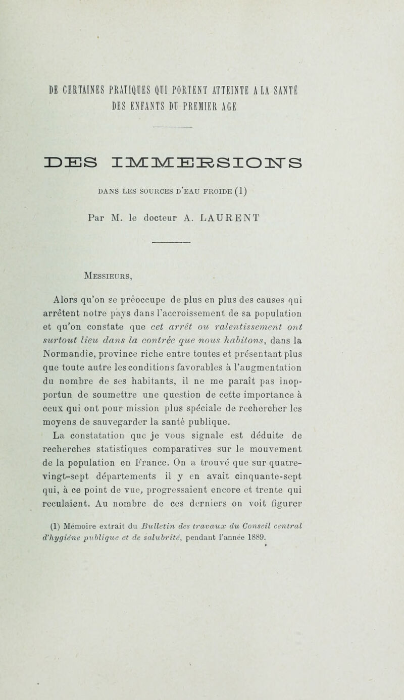 DE CERTAINES PRATIQDES m PORTENT ATTEINTE A LA SANTÉ DES ENFANTS Dü PREMIER AGE IDES IIÆIÆEESIOISrS DANS LES SOURCES d’eAU FROIDE (1) Par M. le docteur A. LAURENT Messieurs, Alors qu’on se préoccupe de plus en plus des causes qui arrêtent notre pays dans l’accroissement de sa population et qu’on constate que cet arrêt ou ralentissement ont surtout lieu dans la contrée que nous habitons, dans la Normandie, province riche entre toutes et présentant plus que toute autre les conditions favorables à l’augmentation du nombre de ses habitants, il ne me paraît pas inop- portun de soumettre une question de cette importance à ceux qui ont pour mission plus spéciale de rechercher les moyens de sauvegarder la santé publique. La constatation que je vous signale est déduite de recherches statistiques comparatives sur le mouvement de la population en France. On a trouvé que sur quaire- vingt-sept départements il y en avait cinquante-sept qui, à ce point de vue, progressaient encore et trente qui reculaient. Au nombre de ces derniers on voit figurer (1) Mémoire extrait du Bulletin des travaux du Conseil central d’hygiène publique et de salubrité, pendant l’année 1889.