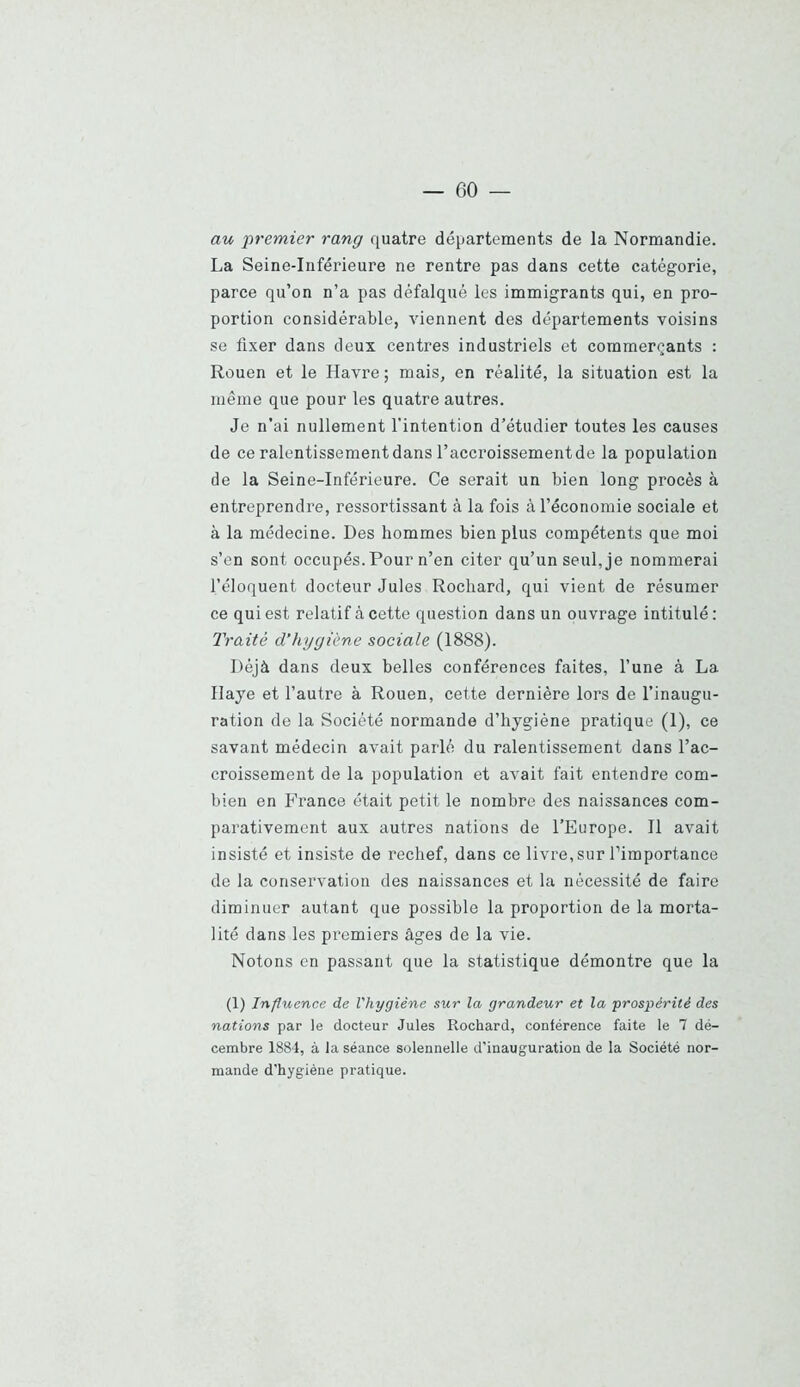 au premier rang quatre départements de la Normandie. La Seine-Inférieure ne rentre pas dans cette catégorie, parce qu’on n’a pas défalqué les immigrants qui, en pro- portion considérable, viennent des départements voisins se fixer dans deux centres industriels et commerçants : Rouen et le Havre ; mais, en réalité, la situation est la même que pour les quatre autres. Je n’ai nullement l'intention d’étudier toutes les causes de ce ralentissementdans l’accroissementde la population de la Seine-Inférieure. Ce serait un bien long procès à entreprendre, ressortissant à la fois à l’économie sociale et à la médecine. Des hommes bien plus compétents que moi s’en sont occupés. Pour n’en citer qu’un seul, je nommerai l’éloquent docteur Jules Rochard, qui vient de résumer ce qui est relatif à cette question dans un ouvrage intitulé : Traité d’hygiène sociale (1888). Déjà dans deux belles conférences faites, l’une à La Haye et l’autre à Rouen, cette dernière lors de l’inaugu- ration de la Société normande d’hygiène pratique (1), ce savant médecin avait parlé du ralentissement dans l’ac- croissement de la population et avait fait entendre com- bien en France était petit le nombre des naissances com- parativement aux autres nations de l’Europe. H avait insisté et insiste de l’echef, dans ce livre, sur l’importance de la conservation des naissances et la nécessité de faire diminuer autant que possible la proportion de la morta- lité dans les premiers âges de la vie. Notons en passant que la statistique démontre que la (1) Influence de l'hygiène sur la grandeur et la prospérité des nations par le docteur Jules Rochard, conférence faite le 7 dé- cembre 1884, à la séance solennelle d’inauguration de la Société nor- mande d'hygiène pratique.