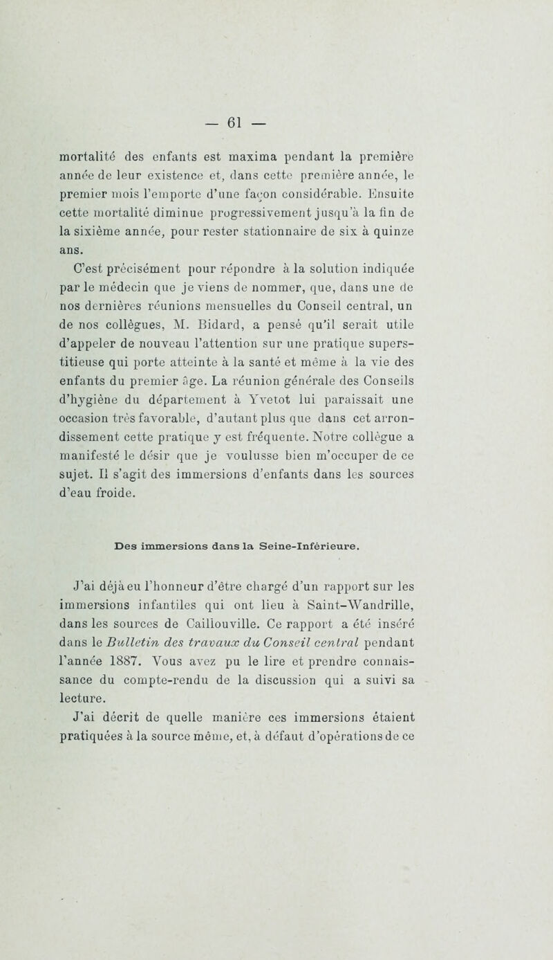 mortalité des enfants est maxima pendant la première année de leur existence et, dans cette première année, le premier mois l’emporte d’une façon considérable. Ensuite cette mortalité diminue progressivement jusqu’à la tin de la sixième année, pour rester stationnaire de six à quinze ans. C’est précisément pour répondre à la solution indiquée par le médecin que je viens de nommer, que, dans une de nos dernières réunions mensuelles du Conseil central, un de nos collègues, M. Bidard, a pensé qu’il serait utile d’appeler de nouveau l’attention sur une pratique supers- titieuse qui porte atteinte à la santé et même à la vie des enfants du premier 2ge. La réunion générale des Conseils d’hygiène du département à Yvetot lui paraissait une occasion très favorable, d’autant plus que dans cet arron- dissement cette pratique y est fréquente. Notre collègue a manifesté le désir que je voulusse bien m’occuper de ce sujet. Il s’agit des immersions d’enfants dans les sources d’eau froide. Des immersions dans la Seine-Inférieure. J’ai déjà eu l’honneur d’être chargé d’un rapport sur les immersions infantiles qui ont lieu à Saint-Wandrille, dans les sources de Caüiouville. Ce rapport a été inséré dans le Bulletin des travaux du Conseil central pendant l’année 1887. Vous avez pu le lire et prendre connais- sance du compte-rendu de la discussion qui a suivi sa lecture. J’ai décrit de quelle manière ces immersions étaient pratiquées à la source même, et, à défaut d’opérations de ce