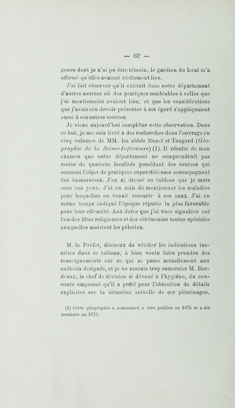 genre dont je n’ai pu être témoin, le gardien du local m’a affirmé qu’elles avaient réellement lieu. .l’ai fait observer qu'il existait dans notre département d’autres sources où des pratiques semblables à celles que J’ai mentionnées avaient lieu, et que les considérations que j’avais cru devoir présenter à cet égard s’appliquaient aussi à ces autres sources. Je viens aujourd’hui compléter cette observation. Dans ce but, je me suis livré à des recherches dans l’ouvrage en cinq volumes de MM. les abbés Bunel et Tougard (Géo- yi'aphie de la Seine-Inférieure) (1). Il résulte de mon examen que notre département ne comprendrait pas moins de quatorze localités possédant des sources qui seraient l’objet de pratiques superstitieuses accompagnant des immersions. J’en ai dressé un tableau que je mets sous vos yeux. J’ai eu soin de mentionner les maladies pour lesquelles on venait recourir à ces eaux. J’ai en même temps indiqué l’époque réputée la plus favorable pour leur efficacité. Aux dates que j’ai vues signalées ont lieu des fêtes religieuses et des cérémonies toutes spéciales auxquelles assistent les pèlerins. M. le Préfet, désireux de vérifier les indications ins- crites dans ce tableau, a bien voulu faire prendre des renseignements sur ce qui se passe actuellement aux endroits désignés, et je ne saurais trop remercier M. Bor- deaux, le chef de division si dévoué à l’hygiène, du con- cours empressé qu’il a prêté pour l’obtention de détails explicites sur la situation actuelle de ces pèlerinages. (1) Cette géographie a commencé a être publiée en 1875 et a été terminée en 1879.