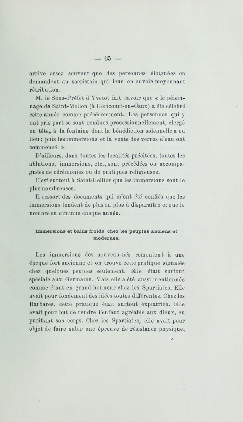 arrive assez souvent que des personnes éloignées en demandent au sacristain qui leur en envoie moyennant rétribution. M. le Sous-Préfet d’Yvetot fait savoir que « le pèleri- nage de Saint-Mellon (à Héricourt-en-Caux) a été célébré cette année comme précédemment. Les personnes qui y ont pris part se sont rendues processionnellement, clergé en tête, à la fontaine dont la bénédiction solennelle a eu lieu ; puis les immersions et la vente des verres d’eau ont commencé. » D’ailleurs, dans toutes les localités précitées, toutes les ablutions, immersions, etc., sont précédées ou accompa- gnées de cérémonies ou de pratiques religieuses. C’est surtout à Saint-Hellier que les immersions sont le plus nombreuses. Il ressort des documents qui m’ont été confiés que les immersions tendent de plus en plus à disparaître et que le nombre en diminue chaque année. Immersions et bains froids chez les peuples anciens et modernes. Les immersions des nouveau-nés remontent à une époque fort ancienne et on trouve cette pratique signalée chez quelques peuples seulement. Elle était surtout spéciale aux Germains. Mais elle a été aussi mentionnée comme étant en grand honneur chez les Spartiates. Elle avait pour fondement des idées toutes différentes. Chez les Barbares, cette pratique était surtout expiatrice. Elle avait pour but de rendre l’enfant agréable aux dieux, en purifiant son corps. Chez les Spartiates, elle avait pour objet de faire subir une épreuve de résistance physique, 5