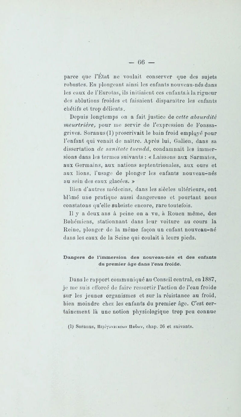 parce que l’Etat ne voulait conserver que des sujets robustes. En plongeant ainsi les enfants nouveau-nés dans les eaux de l’Eurotas, ils initiaient ces enfants.à la rigueur des ablutions froides et faisaient disparaître les enfants chétifs et trop délicats. Depuis longtemps on a fait justice de cette absurdité meurtrière, pour me servir de l’expression de Fonssa- grives. Soranus(l) proscrivait le bain froid employé pour l’enfant qui venait de naître. Après lui, Galien, dans sa dissertation de sanitate tuendâ, condamnait les immer- sions dans les ternies suivants : «Laissons aux Sarmates, aux Germains, aux nations septentrionales, aux ours et aux lions, l’usage de plonger les enfants nouveau-nés au sein des eaux glacées,. » Bien d’autres médecins, dans les siècles ultérieurs, ont bFimé une pratique aussi dangereuse et pourtant nous constatons qu’elle subsiste encore, rare toutefois. Il y a deux ans à peine on a vu, à Rouen même, des Bohémiens, stationnant dans leur voiture au cours la Reine, plonger de la même façon un enfant nouveau-né dans les eaux de la Seine qui coulait à leurs pieds. Dangers de l’immersion des nouveau-nés et des enfants du premier âge dans l’eau froide. Dans le rapport communiqué au Conseil central, en 1887, je me suis efforcé de faire ressortir Faction de l’eau froide sur les jeunes organismes et sur la résistance au froid, bien moindre chez les enfants du premier âge. C’est cer- tainement là une notion physiologique trop peu connue (1) Soranus, nsptYuvatxsuv IlaSuv, chap. 26 et suivants.