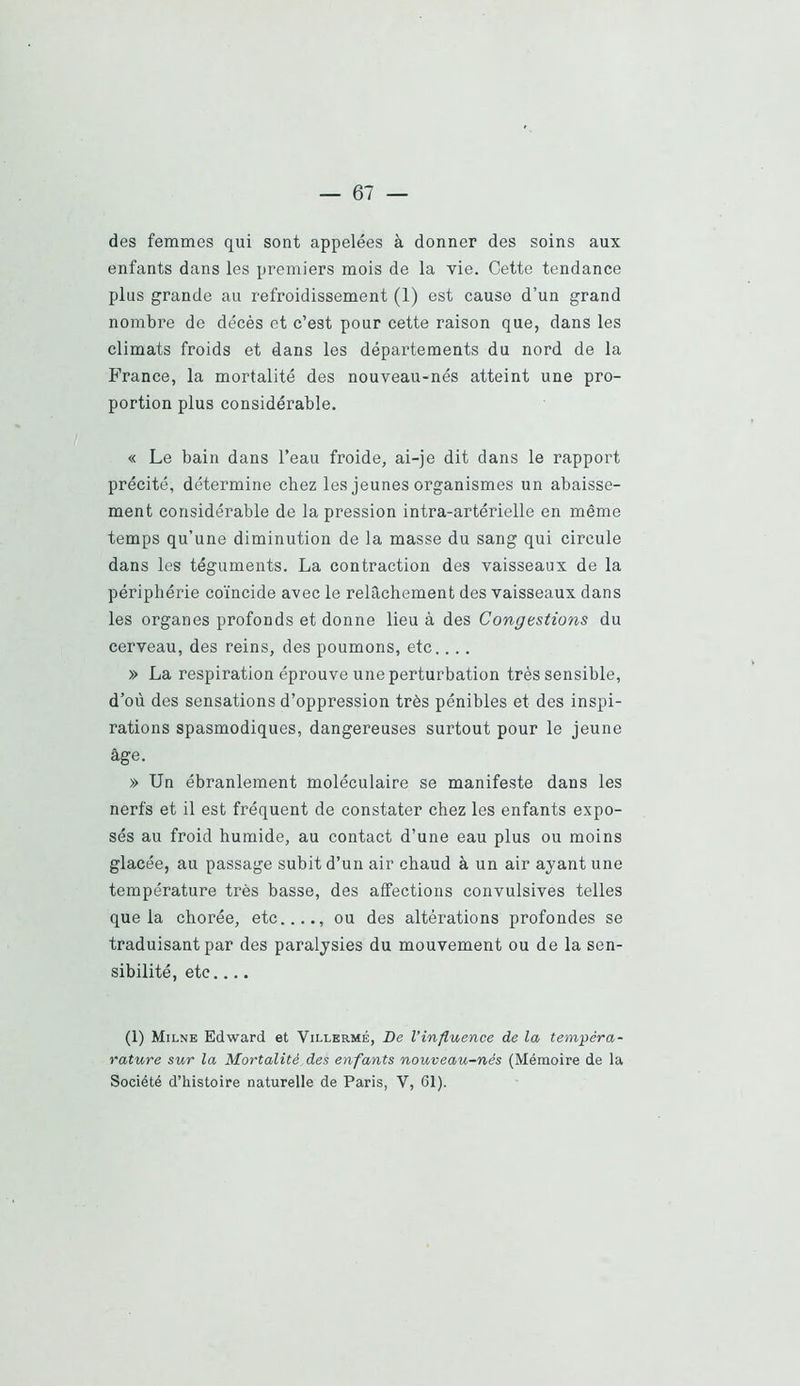 des femmes qui sont appelées à donner des soins aux enfants dans les premiers mois de la vie. Cette tendance plus grande au refroidissement (1) est cause d’un grand nombre de décès et c’est pour cette raison que, dans les climats froids et dans les départements du nord de la béance, la mortalité des nouveau-nés atteint une pro- portion plus considérable. « Le bain dans l’eau froide, ai-je dit dans le rapport précité, détermine chez les jeunes organismes un abaisse- ment considérable de la pression intra-artérielle en même temps qu’une diminution de la masse du sang qui circule dans les téguments. La contraction des vaisseaux de la périphérie coïncide avec le relâchement des vaisseaux dans les organes profonds et donne lieu à des Congestions du cerveau, des reins, des poumons, etc.... » La respiration éprouve une perturbation très sensible, d’où des sensations d’oppression très pénibles et des inspi- rations spasmodiques, dangereuses surtout pour le jeune âge. » Un ébranlement moléculaire se manifeste dans les nerfs et il est fréquent de constater chez les enfants expo- sés au froid humide, au contact d’une eau plus ou moins glacée, au passage subit d’un air chaud à un air ayant une température très basse, des affections convulsives telles que la chorée, etc...., ou des altérations profondes se traduisant par des paralysies du mouvement ou de la sen- sibilité, etc (1) Milne Edward et Villermé, De Vinfluence de la tempéra- l’ature sur la Mortalité, des enfants nouveau-nés (Mémoire de la Société d’histoire naturelle de Paris, V, 61).