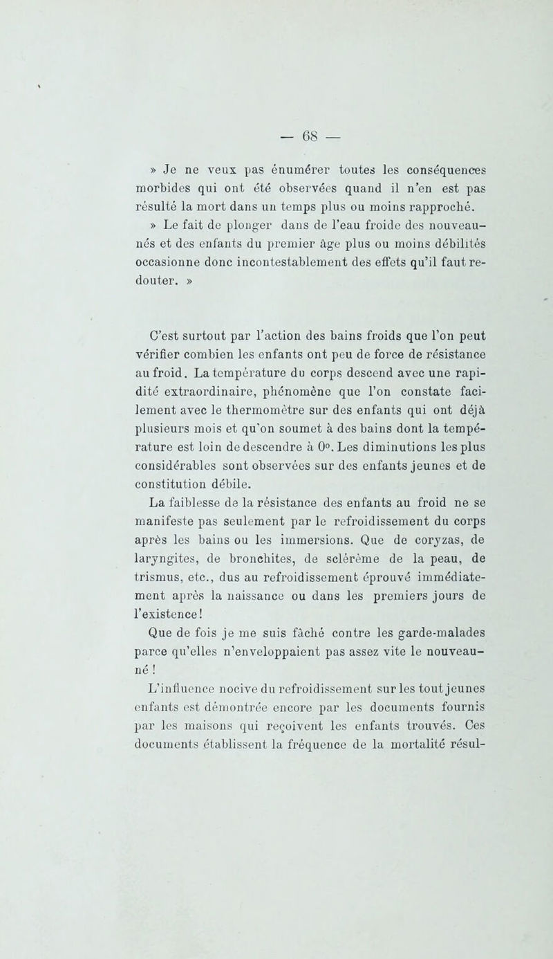 » Je ne veux pas énumérer toutes les conséquences morbides qui ont été observées quand il n’en est pas résulté la mort dans un temps plus ou moins rapproché. » Le fait de plonger dans de l’eau froide des nouveau- nés et des enfants du premier âge plus ou moins débilités occasionne donc incontestablement des effets qu’il faut re- douter. » C’est surtout par l’action des bains froids que l’on peut vérifier combien les enfants ont peu de force de résistance au froid. La température du corps descend avec une rapi- dité extraordinaire, phénomène que l’on constate faci- lement avec le thermomètre sur des enfants qui ont déjà plusieurs mois et qu'on soumet à des bains dont la tempé- rature est loin de descendre à 0°. Les diminutions les plus considérables sont observées sur des enfants jeunes et de constitution débile. La faiblesse de la résistance des enfants au froid ne se manifeste pas seulement par le refroidissement du corps après les bains ou les immersions. Que de corjzas, de laryngites, de bronchites, de sclérème de la peau, de trismus, etc., dus au refroidissement éprouvé immédiate- ment après la naissance ou dans les premiers jours de l’existence! Que de fois je me suis fâché contre les garde-malades parce qu’elles n’enveloppaient pas assez vite le nouveau- né ! L’inlluence nocive du refroidissement sur les tout jeunes enfants est démontrée encore par les documents fournis par les maisons qui reçoivent les enfants trouvés. Ces documents établissent la fréquence de la mortalité résul-