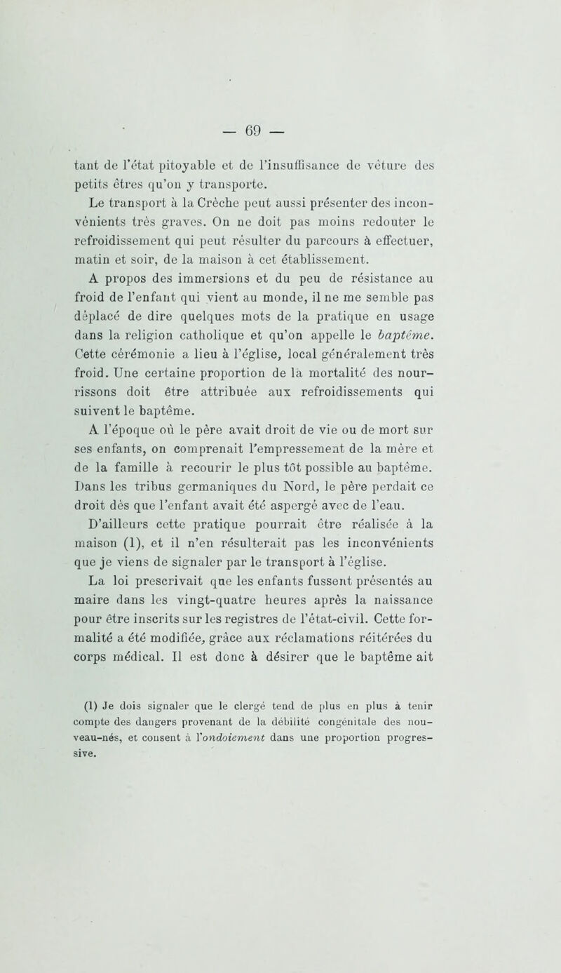 tant de l’état pitoyable et de l’insuffisance de vèture des petits êtres qu’on y transporte. Le transport à la Crèche peut aussi présenter des incon- vénients très graves. On ne doit pas moins redouter le refroidissement qui peut résulter du parcours à effectuer, matin et soir, de la maison à cet établissement. A propos des immersions et du peu de résistance au froid de l’enfant qui vient au monde, il ne me semble pas déplacé de dire quelques mots de la pratique en usage dans la religion catholique et qu’on appelle le baptême. Cette cérémonie a lieu à l’église, local généralement très froid. Une certaine proportion de la mortalité des nour- rissons doit être attribuée aux refroidissements qui suivent le baptême. A l’époque où le père avait droit de vie ou de mort sur ses enfants, on comprenait l’empressement de la mère et de la famille à recourir le plus tôt possible au baptême. Dans les tribus germaniques du Nord, le père perdait ce droit dès que l’enfant avait été aspergé avec de l’eau. D’ailleurs cette pratique pourrait être réalisée à la maison (1), et il n’en résulterait pas les inconvénients que je viens de signaler par le transport à l’église. La loi prescrivait que les enfants fussent présentés au maire dans les vingt-quatre heures après la naissance pour être inscrits sur les registres de l’état-civil. Cette for- malité a été modifiée, grâce aux réclamations réitérées du corps médical. Il est donc à désirer que le baptême ait (1) Je dois signaler que le clergé tend de plus en plus à tenir compte des dangers provenant de la débilité congénitale des nou- veau-nés, et cousent à \'ondoiement dans une proportion progres- sive.