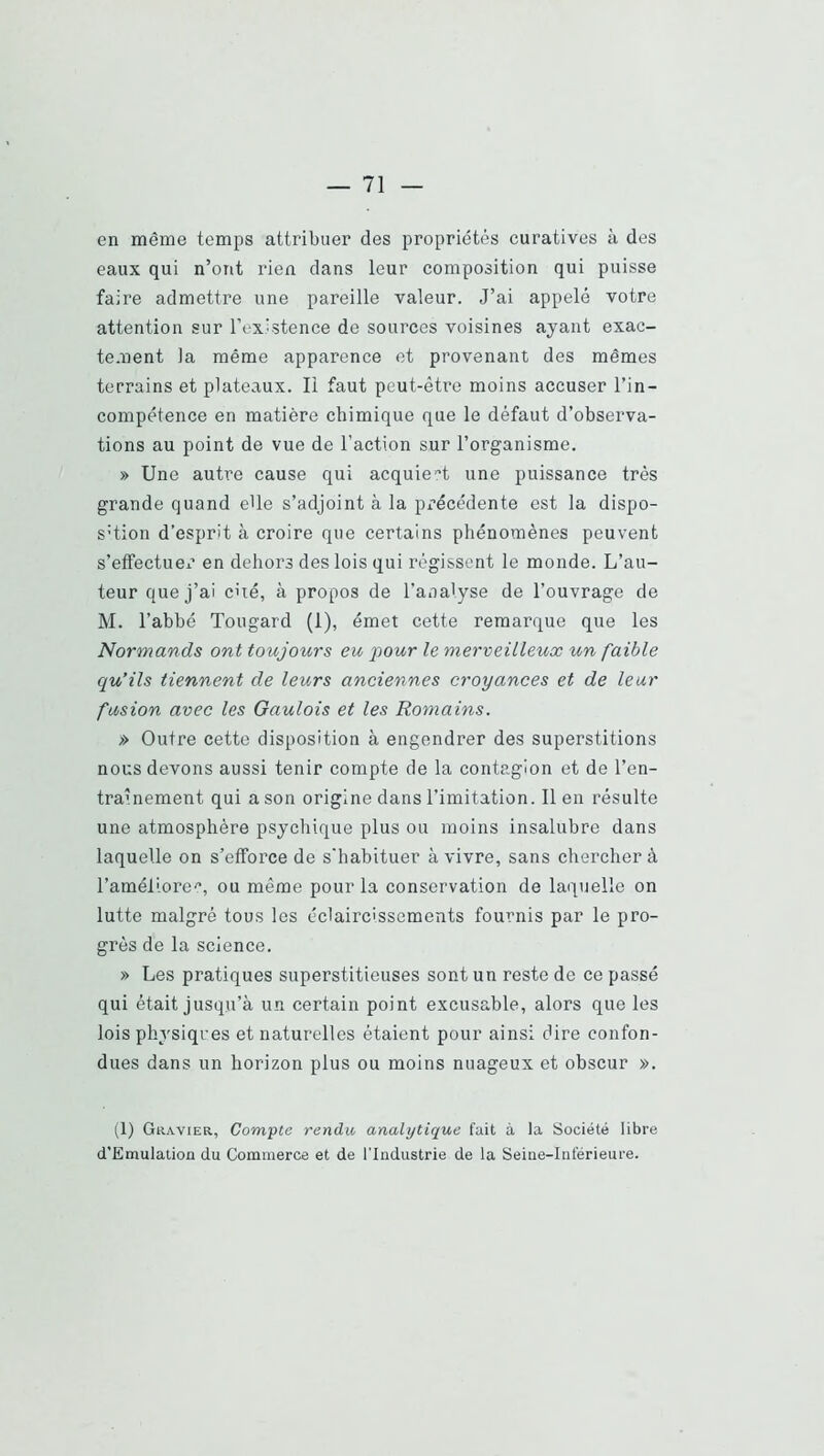 en même temps attribuer des propriétés curatives à des eaux qui n’ont rien dans leur composition qui puisse faire admettre une pareille valeur. J’ai appelé votre attention sur l’existence de sources voisines ayant exac- tement la même apparence et provenant des mêmes terrains et plateaux. li faut peut-être moins accuser l’in- compétence en matière chimique que le défaut d’observa- tions au point de vue de l’action sur l’organisme. » Une autre cause qui acquiert une puissance très grande quand elle s’adjoint à la précédente est la dispo- S'tion d’esprit à croire que certains phénomènes peuvent s’effectuer en dehors des lois qui régissent le monde. L’au- teur que j’ai c'ié, à propos de l’analyse de l’ouvrage de M. l’abbé Tougard (1), émet cette remarque que les Normands ont toujours eu pour le merveilleux un faible qu’ils tiennent de leurs anciennes croyances et de leur fusion avec les Gaulois et les Romains. » Outre cette disposition à engendrer des superstitions nous devons aussi tenir compte de la contagion et de l’en- tra>nement qui a son origine dans l’imitation. lien résulte une atmosphère psychique plus ou moins insalubre dans laquelle on s’efforce de s'habituer à vivre, sans chercher à l’améliore'’, ou même pour la conservation de laquelle on lutte malgré tous les éclaircissements fournis par le pro- grès de la science. » Les pratiques superstitieuses sont un reste de ce passé qui était jusqu’à un certain point excusable, alors que les lois physiques et naturelles étaient pour ainsi dire confon- dues dans un horizon plus ou moins nuageux et obscur ». (1) GuAviEa, Compte rendu analytique fait à la Société libre d'Emulation du Commerce et de l’Industrie de la Seine-Inférieure.