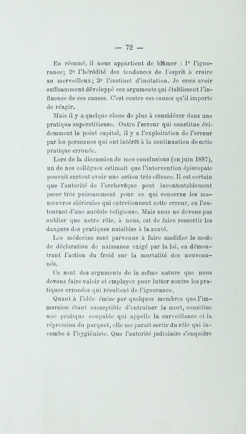 En résumé, il nous appartient de blâmer ; 1“ l’igno- rance; 2° l’hérédité des tendances de l’esprit à croire au merveilleux; 3° l’instinct d’imitation. Je crois avoir suffisamment développé ces arguments qui établissent l’in- fluence de ces causes. C’est contre ces causes qu’il importe de réagir. Mais il J a quelque chose de plus à considérer dans une pratique superstitieuse. Outre l’erreur qui constitue évi- demment le point capital, il y a l’exploitation de l’erreur par les personnes qui ont intérêt à la continuation de cette pratique erronée. Lors de la discussion de mes conclusions (en juin 1887), un de nos collègues estimait que l’intervention épiscopale pouvait surtout avoir une action très efficace. Il est certain que l’autorité de l’archevêque peut incontestablement peser très puissamment pour ce qui concerne les ma- nœuvres cléricales qui entretiennent cette erreur, en l’en- tourant d’une auréole religieuse. Mais nous ne devons pas oublier que notre rôle, à nous, est de faire ressortir les dangers des pratiques nuisibles à la santé. Les médecins sont parvenus à faire modifier le mode de déclaration de naissance exigé par la loi, en démon- trant l’action du froid sur la mortalité des nouveau- nés. Ce sont des arguments de la même nature que nous devons faire valoir et employer pour lutter contre les pra- tiques erronées qui résultent de l’ignorance. Quant à l’idée émise par quelques membres que l’im- mersion étant susceptible d’entraîner la mort, constitue une pratique coupable qui appelle la surveillance et la répression du parquet, elle me paraît sortir du rôle qui in- combe à l’iiygiéniste. Que l’autorité judiciaire s’enquière