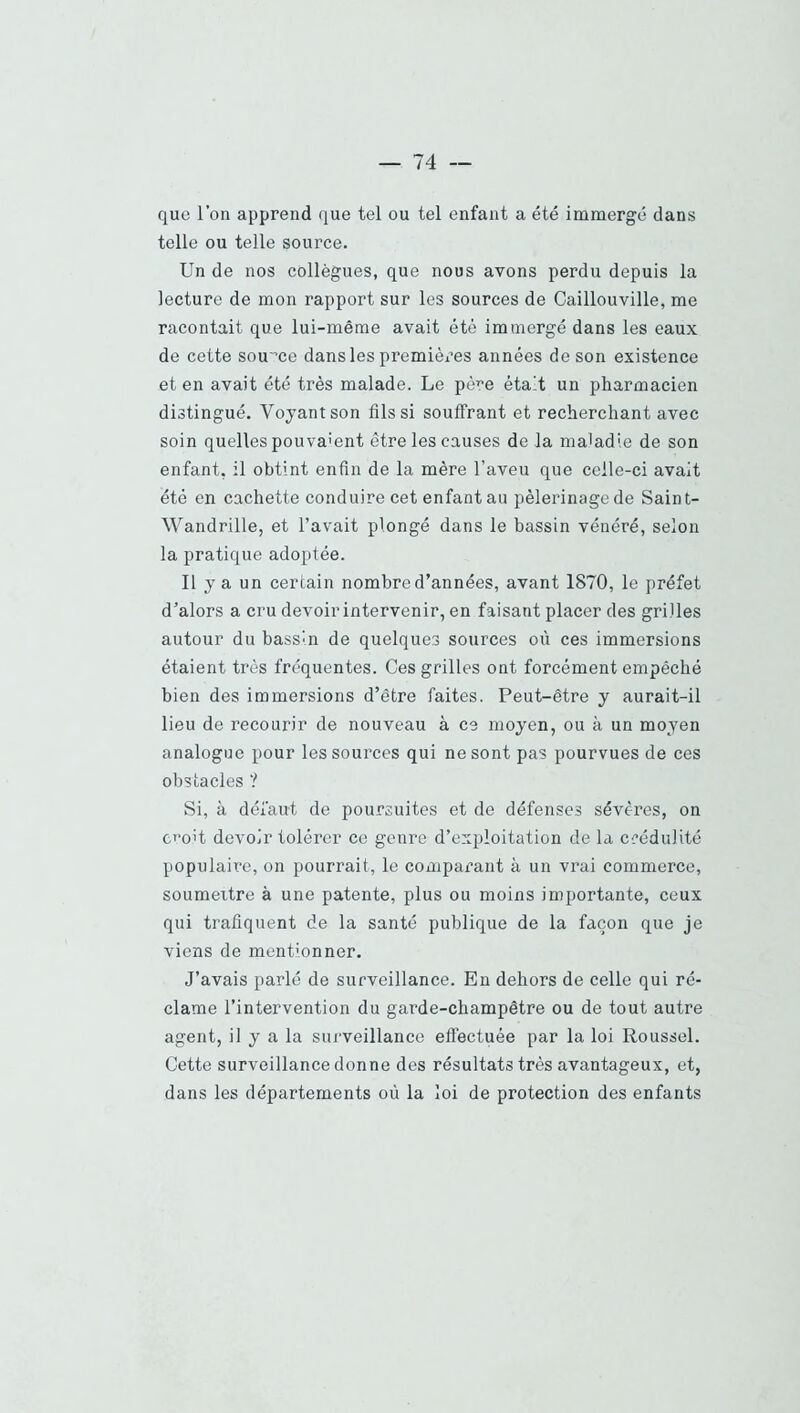 que l’on apprend que tel ou tel enfant a été immergé dans telle ou telle source. Un de nos collègues, que nous avons perdu depuis la lecture de mon rapport sur les sources de Caillouville, me racontait que lui-même avait été immergé dans les eaux de cette source dans les premières années de son existence et en avait été très malade. Le père était un pharmacien distingué. Voyant son fils si souffrant et recherchant avec soin quelles pouvaient être les causes de la maladie de son enfant, il obtint enfin de la mère l’aveu que celle-ci avait été en cachette conduire cet enfant au pèlerinage de Saint- Wandrille, et l’avait plongé dans le bassin vénéré, selon la pratique adoptée. Il y a un certain nombre d’années, avant 1870, le préfet d’alors a cru devoir intervenir, en faisant placer des grilles autour du bassin de quelques sources où ces immersions étaient très fréquentes. Ces grilles ont forcément empêché bien des immersions d’être faites. Peut-être y aurait-il lieu de recourir de nouveau à ce moyen, ou à un moyen analogue pour les sources qui ne sont pas pourvues de ces obstacles ? Si, à défaut de poursuites et de défenses sévères, on c>’olt devoir tolérer ce genre d’exploitation de la crédulité populaire, on pourrait, le comparant à un vrai commerce, soumeitre à une patente, plus ou moins importante, ceux qui trafiquent de la santé publique de la façon que je viens de mentionner. J’avais parlé de surveillance. En dehors de celle qui ré- clame l’intervention du garde-champêtre ou de tout autre agent, il y a la surveillance effectuée par la loi Roussel. Cette surveillance donne des résultats très avantageux, et, dans les départements où la loi de protection des enfants