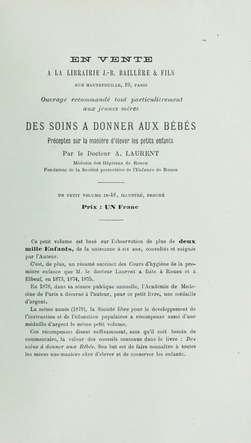 E3ST A LA LIBRAIRIE J.-B. BAILLËRE & FILS RUE HAUTEFEUILLE, 19, PARIS Ouvrage recommandé tout particulièrement aux jeunes mères DES SOINS A DONNER AUX BÉBÉS Préceptes sur la manière d’élever les petits enfants Par le Docteur A, LAURENT Médecin des Hôpitaux de Rouen Fondateur de la Société protectrice de l’Enfance de Rouen UN PETIT VOLUME IN-18, ILLUSTRÉ, BROCHÉ Prix : UN Franc Ce petit volume est basé sur l’observation de plus de deux mille Enfants, de la naissance à six ans, consultés et soignés par l'Auteur. C’est, de plus, un résumé succinct des Cours d'hygiène de la pre- mière enfance que M. le docteur Laurent a faits à Rouen et à Elbeuf, en 1873, 1874, 1875. En 1878, dans sa séance publique annuelle, l’Académie de Méde- cine de Paris a décerné à l’auteur, pour ce petit livre, une médaille d’argent. La même année (1878), la Société libre pour le développement de l’instruction et de l'éducation populaires a récompensé aussi d’une médaille d’argent le même petit volume. Ces récompenses disent suffisamment, sans qu’il soit besoin de commentaire, la valeur des conseils contenus dans le livre : Des soins à donner aux Bébés. Son but est de faire connaître à toutes les mères une manière sûrè d’elever et de conserver les enfants.