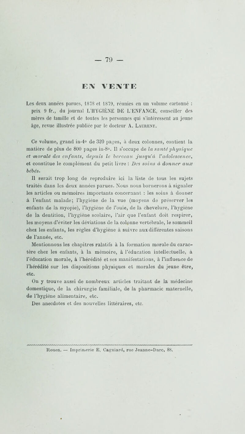 FiV VErVTF Les (leux années parues, 1878 et 1879, réunies en un volume cartonné ; prix 9 fr., du journal L’HYGIÈNE DE L’ENFANCE, conseiller des mères de famille et de toutes les personnes qui s’intéressent au jeune âge, revue illustrée publiée par le docteur A. Laurent. Ce volume, grand in-4o de 320 pages, à deux colonnes, contient la matière de plus de 800 pages iu-8». Il s’occupe de la santé physique et moralé des enfants, depuis le berceau jusqu'à l’adolescence, et constitue le complément du petit livre : Des soins à donner aux bébés. Il serait trop long de reproduire ici la liste de tous les sujets traités dans les deux années parues. Nous nous bornerons à signaler les articles ou mémoires importants concernant : les soins à donner à l'enfant malade; l'hygiène de la vue (moyens de préserver les enfants de la myopie), l’hygiène de l’ouïe, de la chevelure, l'hygiène de la dentition, l’hygiène scolaire, l’air que l’enfant doit respirer, les moyens d’éviter les déviations de la colonne vertébrale, le sommeil chez les enfants, les règles d’hygiène à suivre aux différentes saisons de l’année, etc. Mentionnons les chapitres ralatifs à la formation morale du carac- tère chez les enfants, à la mémoire, à l’éducation intellectuelle, à l’éducation morale, à l’hérédité et ses manifestations, à l’influence de l’hérédité sur les dispositions physiques et morales du jeune être, etc. On y trouve aussi de nombreux articles traitant de la médecine domestique, de la chirurgie familiale, de la pharmacie maternelle, de l'hygiène alimentaire, etc. Des anecdotes et des nouvelles littéraires, etc. Rouen. — Imprimerie E. Cagniard, rue Jeanne-Darc, 88.