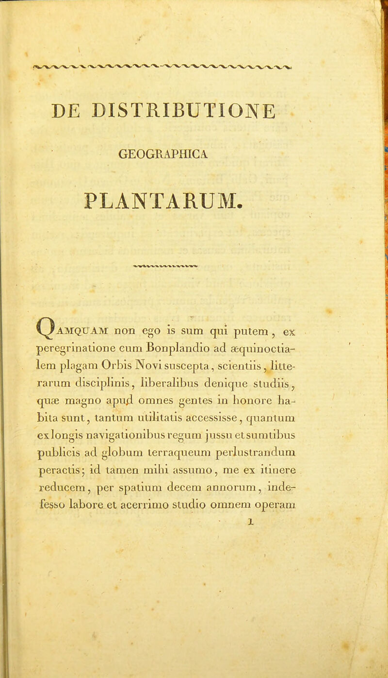 GEOGRAPHICA PLANTARUM. C^AMQUAM non ego is sum qui putem , ex peregrinatione cum Bonpiandio ad aequinoctia- lem plagam Orbis Novi suscepta, scientiis, litte- rarum disciplinis, liberalibus denique studiis, quae magno apud omnes gentes in honore ha- bita sunt, tantum utilitatis accessisse, quantum ex longis navigationibus regum jussu et su ratibus publicis ad globum terraqueum perlustrandum peractis; id tamen mihi assumo, me ex itinere reducem, per spatium decem annorum, inde- fesso labore et acerrimo studio omnem operam