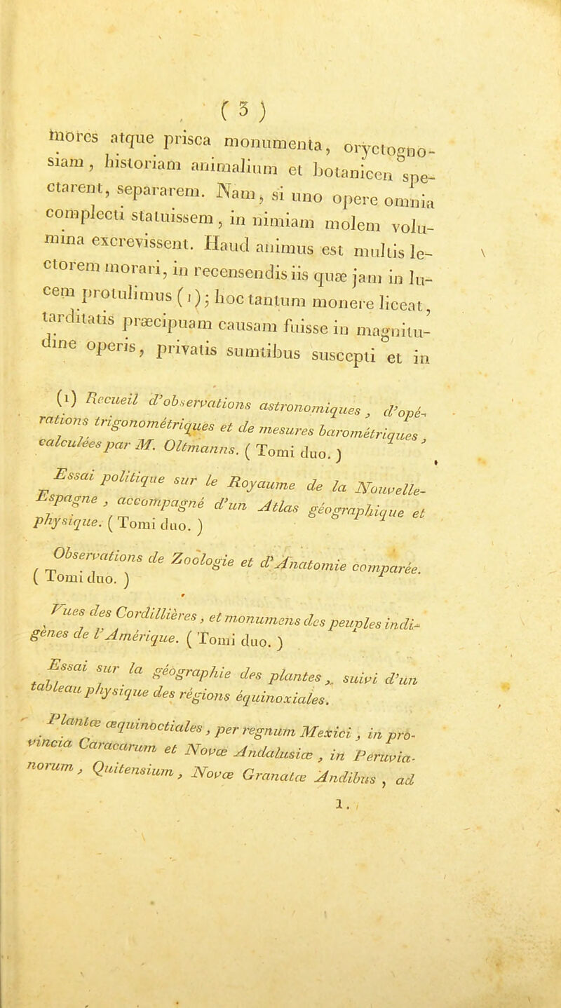 , C3) mores st,ue prisca mom.mcrna, oryctoROo- siani, Instonam auimaliiun et botanicen spe- Ctarem, separarem. Na.n, si mio opere omnia compiccu statuissem , in nimiam moJem volu- mina excrevissem. Haud animus est multis le- ctorem morari, in recensendis iis qux jam in lu- cem protulimus (,); hoc tanlnm monere licent, tarditatis prsecipuam causam fuisse in magnitu- operis, privatis sumtibus suscepti et in (i) /iecueil d^obneivations astronomiques, d’opi. rauons tngono^nques e, de .nesures barorne^ri^ues ^ calcu/eespar M. Oltmanns. ( Tomi duo. ) Essai politique sur le Royaume de la Nou.elle- spagne acoompagne d>un Atlas geograpUque et physique. ( Tomi duo. ) w ^ rues des Cordillih es, et monumens des peuples indi- genes de l Amerique. ( Tomi duo. ) Essai sur la geographia des plantes „ suiui d’un tableau physiqzce des regions dquinoxiales. Plam^ cBqninoctiales, per regnum Mexici ^ in pro- vincia Caracarum et Novae Andahisiae , in Peruvia- nouim, Quitensium, Novcb Granatce Andibus , ad 1. 1 ■