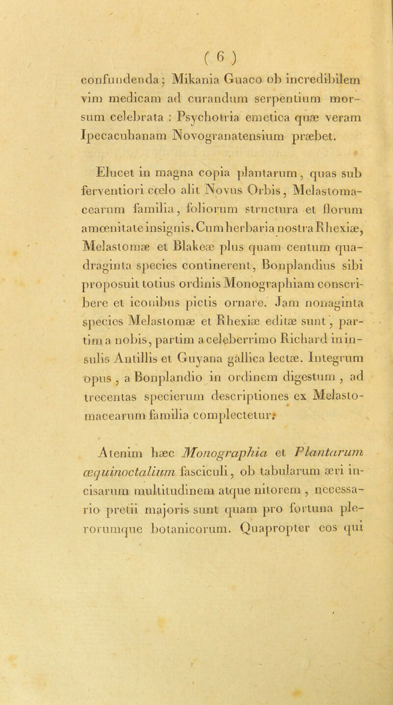 confundenda j Mikania Guaco ob Incredibilem vim medicam ad curandum serpentium mor- sum celebrata : Psycliotria emetica qnse veram Ipecacnbanam Novogranatensium pr(cbet. Elucet in magna copia ])lantarum, cpias sub ferventiori ccelo alit Novus Orbis, Melastoma- cearum familia, foliorum structura et florum amoenitate insignis. Cum herbaria nostra Rhexiae, Melastomae et Blakece plus quam centum qua- draginta species continerent, Bonplandius sibi proposuit totius ordinis Monographiam conscri- bere et iconibus pictis ornare. Jam nonaginta species Melastomae et Rhexiae editae sunt, par- tima nobis, partlm a celeberrimo R.ichard in in- sulis Antillis et Guyana gallica lectae. Integrum opus , a Bonplandio in ordinem digestum , ad trecentas s[)ecierum descriptiones ex Melasto- macearum familia complectetur; Atenim haec 3Ionographia et Plantarum ozquinoctalium fasciculi, ob tabularum aeri in- cisarum multitudinem atque nitorem , necessa- rio pretii majoris sunt quam pro fortuna ple- rorumque botanicorum. Quapropter eos qui