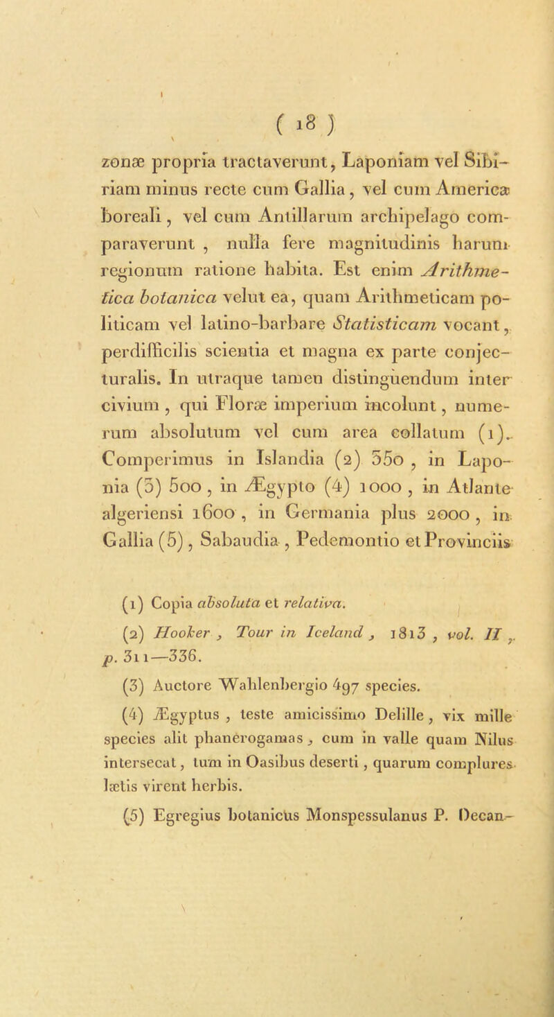 ( ) \ zonae propria iractaverunt, Laponiam vel Sibi- riam minus recte cum Gallia, vel cum America! boreali, vel cum Aniillarum arcliipelago com- paraverunt , nulla fere magnitudinis harum regionum ratione habita. Est enim Arithme- tica botanica velut ea, quam Arithmeticam po- liticam vel latino-barbare Statisticam vocant, perdifficilis scientia et magna ex parte conjec- turalis. In utraque tamen distinguendum inter civium , qui Florae imperium incolunt, nume- rum absolutum vel cum area collatum (i).. Comperimus in Islandia (2) 55o , in Lapo- nia (5) 5oo , in yEgypto (4) 1000 , in Atlante algeriensi 1600 , in Germania plus 2000, in Gallia (5), Sabaudia , Pedemontio et Provinciis (1) Copia ohsoluta et relativa. (2) HooJcer , Tour in Iceland , 1813 , vol. II p. 3i1—336. (3) Auctore Walilenhergio 4g7 species. (4) vEgyptus , teste amicissimo Delille, vix mille species alit plianerogamas , cum in valle quam Nilus intersecat, tum in Oasibus deserti, quarum complures, lactis virent herbis. (5) Egregius bolanicUs Monspessulanus P. Oecan- N