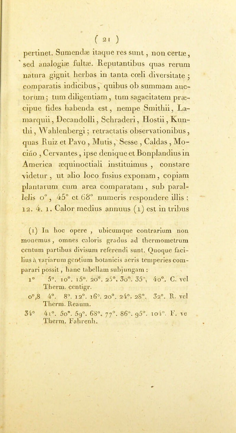 pertinet. Sumendae itacpie res sunt, non certae, ’ sed analogiae fultae. Reputantibus quas rerum natura gignit herbas in tanta coeli diversitate j comparatis indicibus , quibus ob summam auc- toriun j tum diligentiam , tum sagacitatem prae- cipue fides habenda est, nempe Smithii, La- marquii, Decandolli, Schraderi, Hostii, Kun- thi, Wahlenbergi • retractatis observationibus, quas Ruiz et Pavo , Mutis, Sesse , Caldas , Mo- ciixo , Cervantes, ipse denique et Bonplandius in America aequinoctiali instituimus , constare videtur , ut alio loco fusius exponam, copiam plantarum cum area comparatam , sub paral- lelis o°, 45 et 68 numeris respondere illis : 12. 4. 1. Calor medius annuus (i) est in tribus (i) In hoc opere , viblcumque contrarium non monemus, omnes caloris gratius atl thennomelrum centum partibus divisum referendi sunt. Quoque faci- lius ct variarum gentium botanicis aeris temperies com- parari possit, hanc tabellam subjungam : v 1° 5°. io°. i5. 20“. 25°. 3o. 35°, 4o. C. vel Therm. centigr. o°,8 4°. 8. 12°. i6°. 20°. 24. 28°. 32°. R. vel Therm. Reaum. 34° 4i°. 5o. 5g°. 68°. 77°. 86°. g5°. io4. F. ve Therm. Fahrenh.