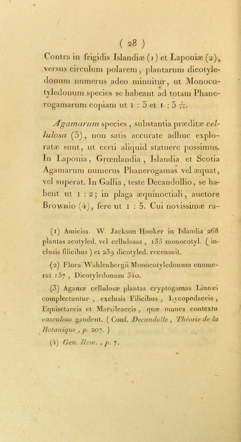 ( =8 ) Contra in frigidis Islandiae (j) et Laponiae (2), versus circulum polarem, plantarum dicotyie- donum numerus adeo minuitur, ut Monoco- tyledonum s])ecles se habeant ad totam Phane- rogamarum copiam ut 1 : 5 et i : 3 Agamarinn species , substantia praeditoB cel- lulosa (5), non satis accurate adhuc explo- ratae sunt, ut certi aliquid statuere possimus. In Laponia, Groenlandia , Islandia et Scotia Agamarum numerus Phanerogamas vel aequat, vel superat. In Gallia , teste Decandollio, se ha- bent ut 1 :2j in plaga aequinoctiali, auctore Brownio (4), fere ut 1 : 5. Cui novissimae ra- (1) Aniiciss. W. Jackson Hooker in Islandia 268 plantas acotyled. vel cellulosas , i35 monocolyl. ( In- clusis filicibus ) el 2^9 clicolylecl. recensuit. (2) Flora Wahlenbergil Monocotyledonmn enume- rat i5j , Dicolyledonum 34o. (3) Agamas cellulosae plantas cryptogaraas Linnaei complectuntur , exclusis Filicibus , Lycopodaeeis , Equlsetacels et Mnrsileaceis , quae omnes contextu vasculoso gaudent. ( Conf. Decandolle, Theorie de la Botanique , p. 207. )