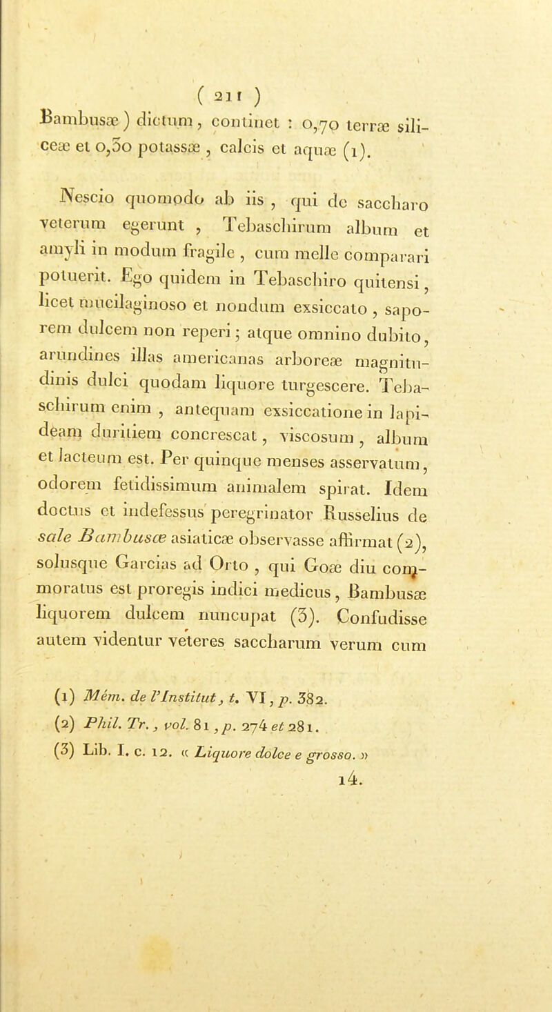 Bambusa3) dictum, cominet : 0,70 ierra3 sili- cete ei o,5o potassoe , calcis et aquas (i). Nescio quomodo ab iis , qui dc saccharo veterum egerunt , Te])ascbirum album et amyli in modum fragile , cum meile comparari potuerit. Ego quidem in Tebascbiro quitensi, licet mucilaginoso et nondum exsiccato , sapo- rem dulcem non reperi5 atque omnino dubito, arundines illas ameiicanas arboreae magnitu- dinis dulci quodam lir[uore turgescere. TeJsa- scbirum enim , antequam exsiccatione in lapi- deam din iiiem concrescat, viscosum , album et lacteum est. Per quinque menses asservatum, odorem fetidissimum animalem spirat. Idem doctus et indefessus peregrinator Russelius de sale I>cmibusce asiaticas observasse aflirmat (2^, solusque Garcias ad Orto , qiu Gose diu con^- moratus est proregis indici medicus, Bambusae liquorem dulcem nuncupat (5). Confudisse autem videntur veteres saccliarum verum cum (1) Mem. de l’Institui, t. VI, /?. 382. (2) Phil. Tr. , vol. 81,/». 274 ezJ 281. (3) Lib. I, c. 12. « Liquore dolce e grosso. » i4. »