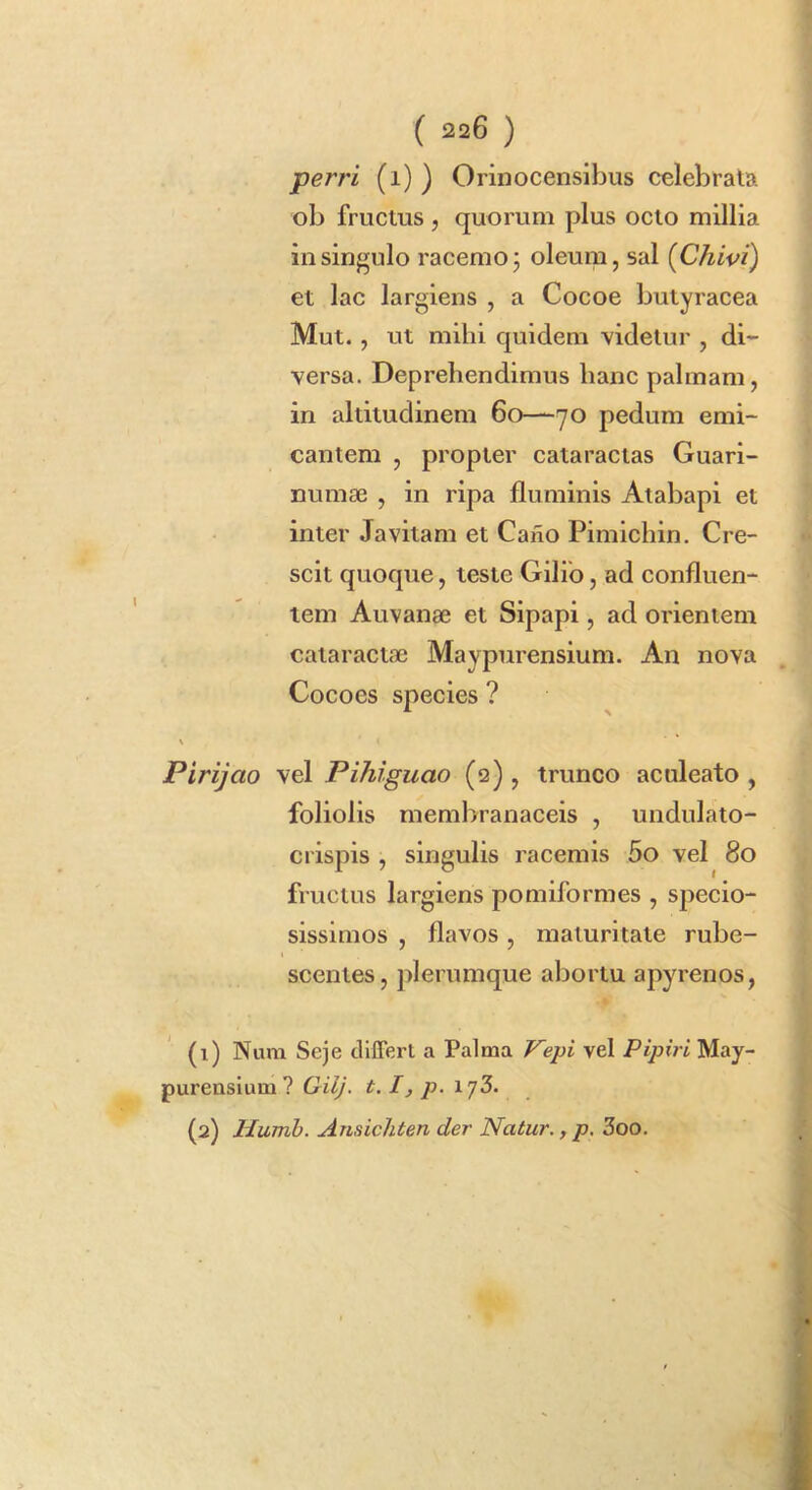 perri (i) ) Orinocensiljus celebrata ob fructus , quorum plus octo millia in singulo racemo j oleum, sal [Chivi) et lac largiens , a Cocoe butyracea Mut. , ut mihi quidem videtur , di- versa. Deprehendimus hanc palmam, in altitudinem 60—70 pedum emi- cantem , propter cataractas Guari- numae , in ripa fluminis Atabapi et inter Javitam et Cafio Pimichin. Cre- scit quoque, teste Gilib, ad confluen- tem Auvanae et Sipapi, ad orientem cataractae Maypnrensium. An nova Cocoes species ? Pirijao vel Pihiguao (q) , trunco aculeato , foliolis membranaceis , undulato- crispis , singulis racemis 5o vel 80 fructus largiens pomiformes , specio- sissimos , flavos, maturitate rube- scentes, plerumque abortu apyrenos, (1) Num Seje cllfferl a Palma F^epi vel Pipiri May- purensium? GilJ. 1.1, p. \ (2) Humb. Ansichten der Natur., p, 3oo.