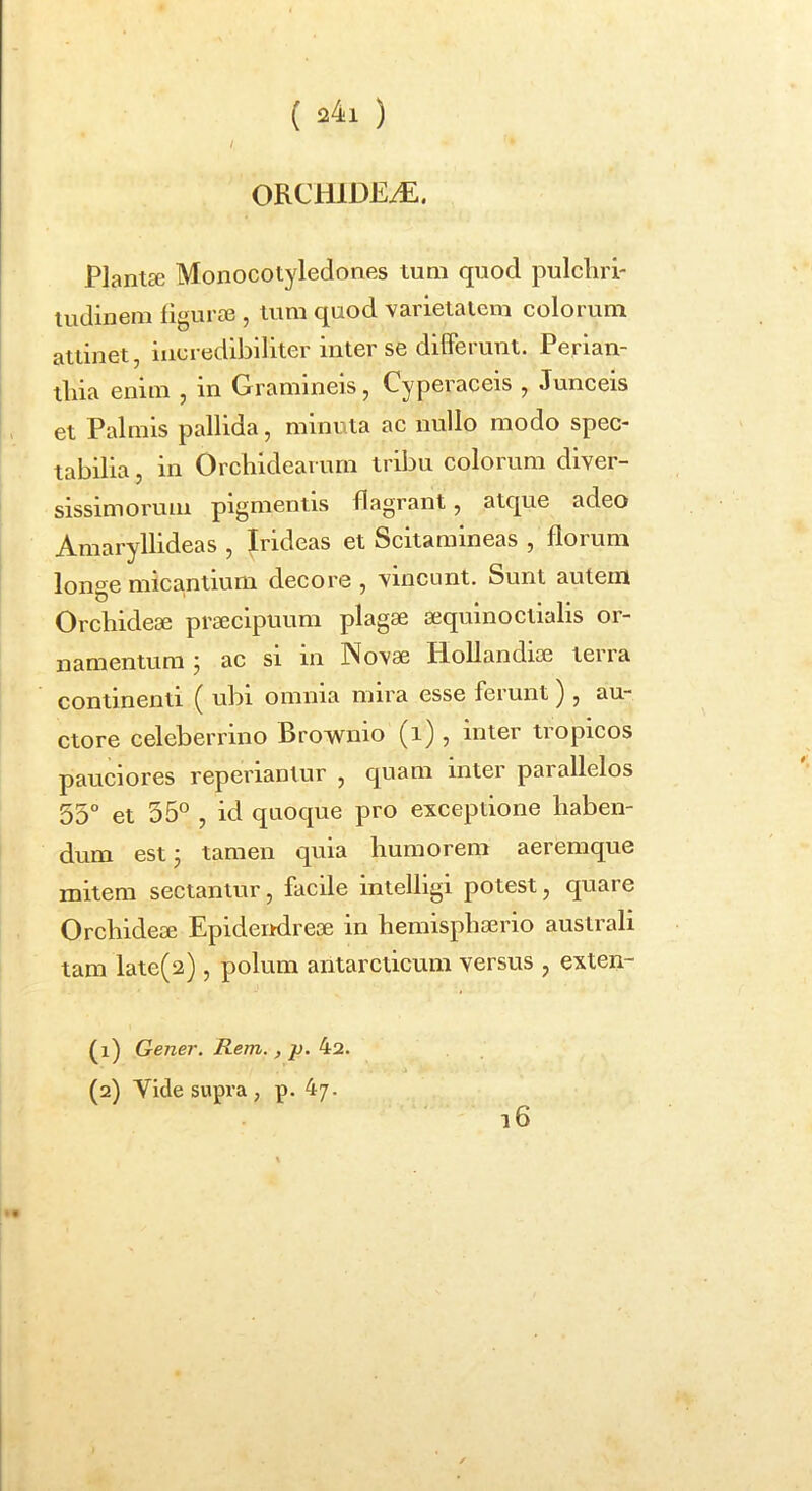 / ORCHlDEiE. PlantEe Monocotyledones tum quod pulchri- tudinem figura3, lum quod varietatem colorum attinet, incredibiliter inter se differunt. Perian- tliia enim , in Gramineis, Cyperaceis , Junceis et Palmis pallida, minuta ac nullo modo spec- tabilia , in Orchidearum tribu colorum diver- sissimorum pigmentis flagrant, atque adeo Amaryllideas , Irideas et Scitamineas , florum longe micantium decore , vincunt. Sunt autem Orchidese prseciptium plagae aequinoctialis or- namentum ; ac si in Novae HoUandioe terra continenti ( ubi omnia mira esse ferunt ) , au- ctore celeberrino Brownio (i) , inter tropicos pauciores reperiantur , quam inter parallelos 55° et 55° , id quoque pro exceptione haben- dum estj tamen quia humorem aeremque mitem sectantur, facile intelligi potest, quare Orchideae Epidendreae in hemisphaerio australi tam late(2) , polum antarcticum versus , exten- di) Gener. Rem., p. 4a. (2) Vide supra, p. 47. l6