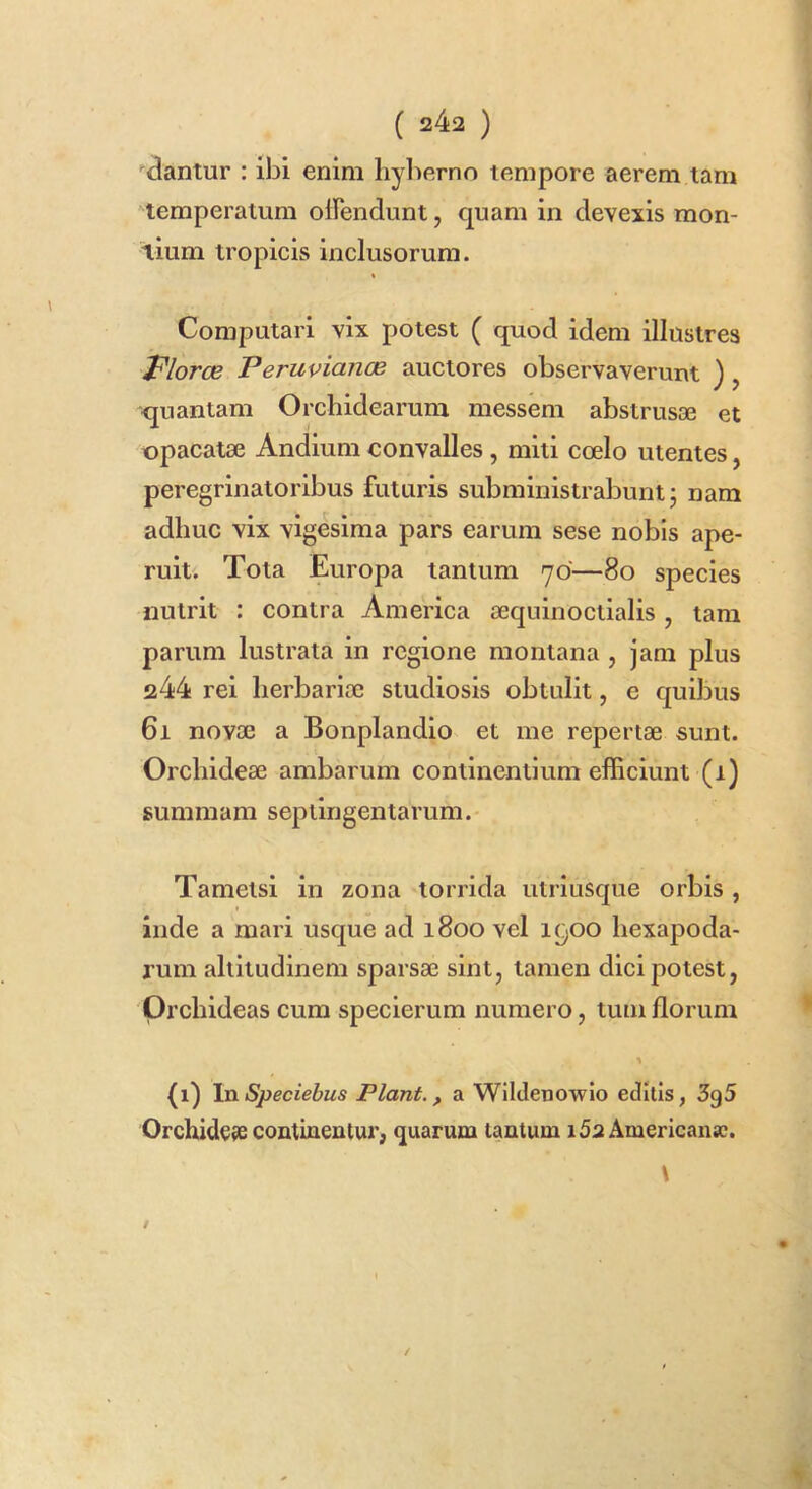 •■dantur : ibi enim liyberno tempore aerem tam temperatum oirendunt, quam in devexis mon- tium tropicis inclusorum. « Computari vix potest ( quod idem illustres Floree PeruviancB auctores observaverunt ), quantam Orchidearum messem abstrusae et opacatae Andium convalles , miti coelo utentes, peregrinatoribus futuris subministrabunt; nam adhuc vix vigesima pars earum sese nobis ape- ruit. Tota Europa tantum 70—80 species nutrit : contra America aequinoctialis, tam parum lustrata in regione montana , jam plus 244 rei herbariae studiosis obtulit, e quibus 61 novae a Bonplandio et me repertae sunt. Orchideae ambarum continentium efficiunt (1) summam septingentarum.- Tametsi in zona torrida utriusque orbis, inde a mari usque ad 1800 vel 1900 hexapoda- rum altitudinem sparsae sint, tamen dici potest, Qrchideas cum specierum numero, tum florum (1) \nSpeciehus Piant., a Wlldenowlo editis, 3g5 Orchide?s continentur, quarum tantum i5a Americanae.