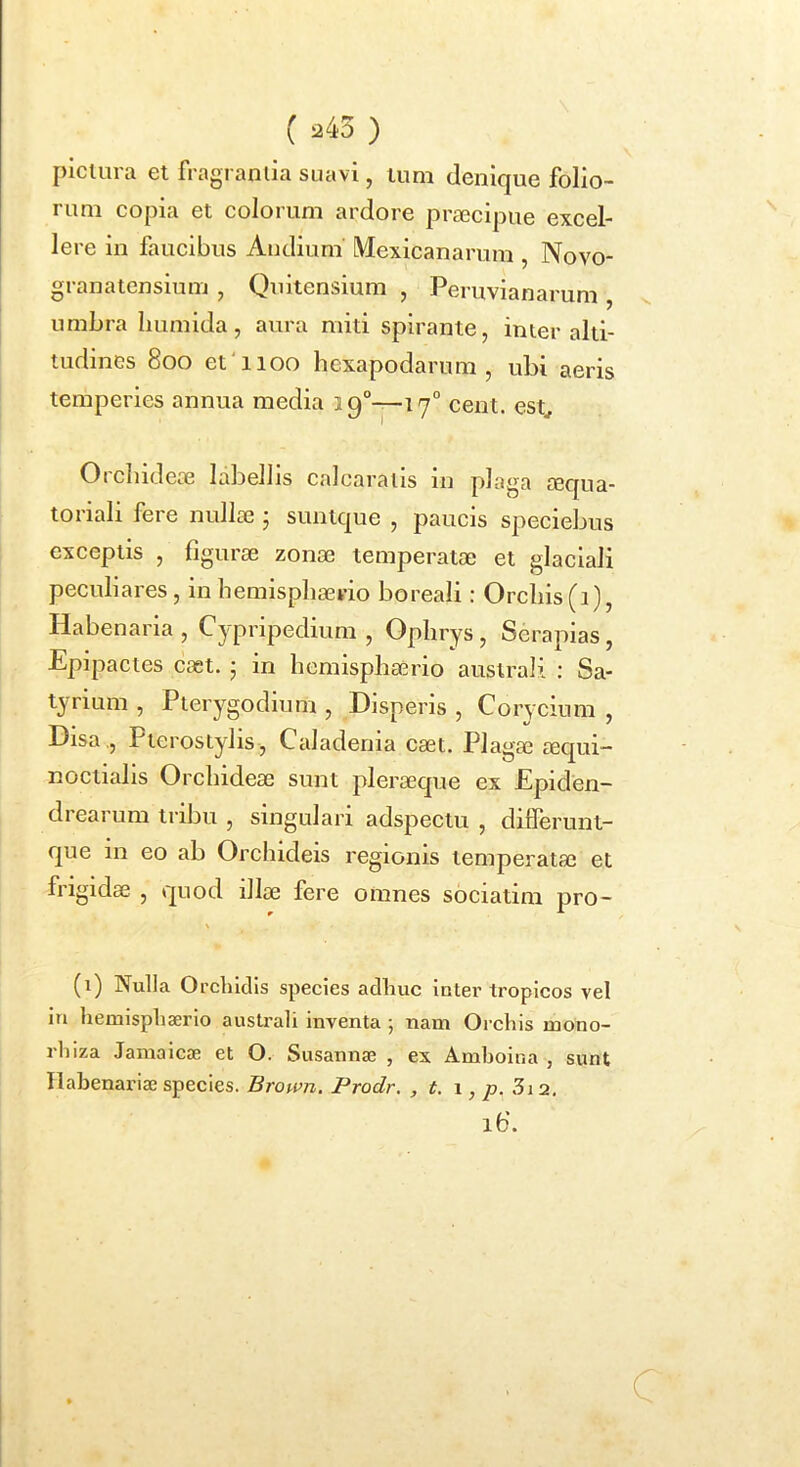 ( 245 ) picuira et fragranlia suavi, tum denique folio- rum copia et colorum ardore prtecipue excel- lere in faucibus Andium Mexicanarum , Novo- granatensium , Quitensium , Peruvianarum, v umbra Iiumida, aura miti spirante, inter alti- tudines 800 et'1100 hexapodarum , ubi aeris temperies annua media 19°—17“ cent. est^ Orcludeae labellis calcarails in plaga a3qua- toriali fere nullae • suntque , paucis speciebus exceptis , figurae zonae temperatae et glaciali peculiares, in hemisphaerio boreali; Orchis (1), Habenaria, Cypripedium , Ophrys, Seraplas, Epipactes caet. • in hemisphaerio australi : Sa- tyrium , Pterygodium , Disperis , Corycium , Disa,, PterosLylis, Caladenia caet. Plagae aequi- noctialis Orchideae sunt pleraeque ex Epiden- drearum tribu , singulari adspectu , dilferunt- que in eo ab Orchideis regionis temperatae et frigidae , quod illae fere omnes sociatim pro- (1) Nulla Orcliiclis species adhuc inter tropicos vel in hemisphaerio australi Inventa ; nam Orchis mono- rhiza Jamaicae et O. Susannae , ex Amhoina , sunt Ilahenariae species. Brown. Prodr. , t. 1, ^9. 3i 2. ib’. C