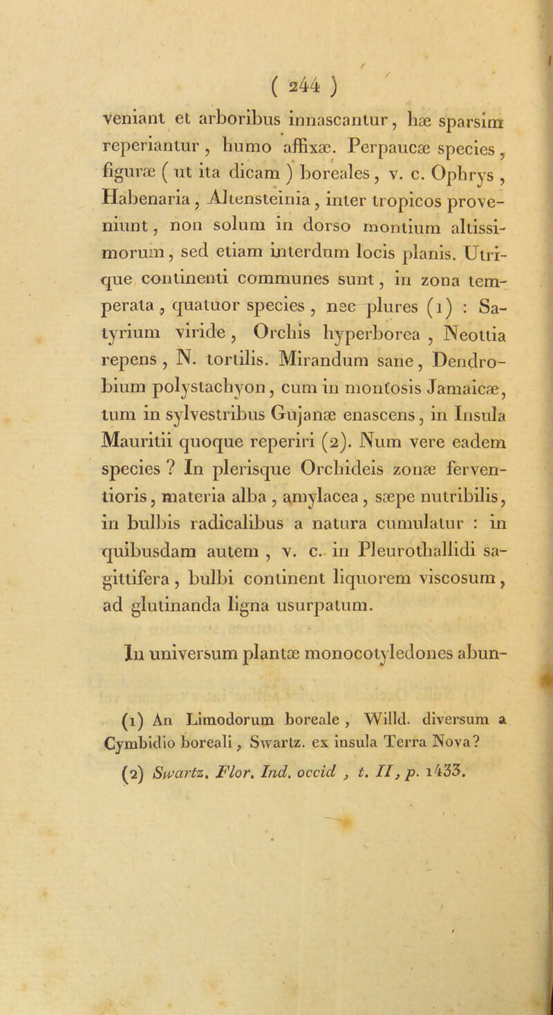 / I ( 244 ) veniant et arboribus innascantur, hae sparsim reperiantur , liumo affixae. Perpaucae species, figurae ( ut ita dicam ) boreales , v. c. Opbrys , Haljenaria, Aliensteinia, inter tropicos prove- niunt , non solum in dorso montium altissi- morum, sed etiam uiterdum locis planis, Uiri- que continenti communes sunt, in zona tem- perata, quatuor species, nee plures (i) : Sa- tyrium viride , Orchis liyperborca , Neotlia repens , N. tortilis. Mirandum sane, Dendro- bium polystacliyon, cum in montosis Jamaicae, tum in sylvestribus Gujanae enascens, in Insula Maurltii quoque reperiri (2). Num vere eadem species ? In plerisque Orcliideis zonae ferven- tioris, materia alba , amylacea, saepe nutribilis, in bulljis radicalibus a natura cumulatur : in quibusdam autem , v. c.- in Pleurotliallidi sa- gittifera , bulbi continent liquorem viscosum, ad glutinanda ligna usurpatum. In universum plantae monocotyledones abun- (1) An Limodorum boreale, Willd. diversum a Cymbldlo boreall, Swartz. ex insula Terra Nova? (^) Swartz, Flor. Ind, occicl , t. II, p. i433. I