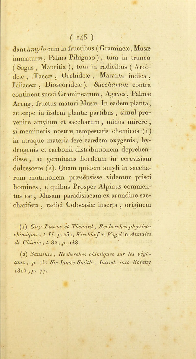 dant amylo cum in fructibus ( Graminese, Mus£» immaturae, Palma Pihiguao) , tum in trunco ( Sagus , Mauritia ), tum in radicibus ( A roi- deae , Tacca3 , Orcbideae , Maraiua indica , Liliacex , Gioscorideae ). Saccliarum contra continent succi Graminearum , Agaves, Palmae Areng, fructus maturi Musae. In eadem planta, ac saepe in iisdem plantae partibus , simul pro- venire amylum et saccharum, minus mirere , si memineris nostrae tempestatis chemicos (i) in utraque materia fere eandem oxygenis, by- drogenis et carbonii distributionem deprehen- disse , ac germinans hordeum in cerevisiam dulcescere (2). Quam quidem amyli in saccha- rum mutationem praesensisse videntur prisci homines, e quibus Prosper Alpinus commen- tus est, Musam paradlsiacam ex arundine sac- charifera , radici Colocasiae inserta , originem (1) Gay-LusRac et Tlienard, Recherches physico- chimiques , t. II, p. 231, Kirchhqf et Vogel ia Annales de Chimie , t. 82, p. i48. (2) Saussure, Recherches chimiques sur les v6gi- taux, p. 16. Sir James Smith , Introd. into- Botany i8i4,p. 77.