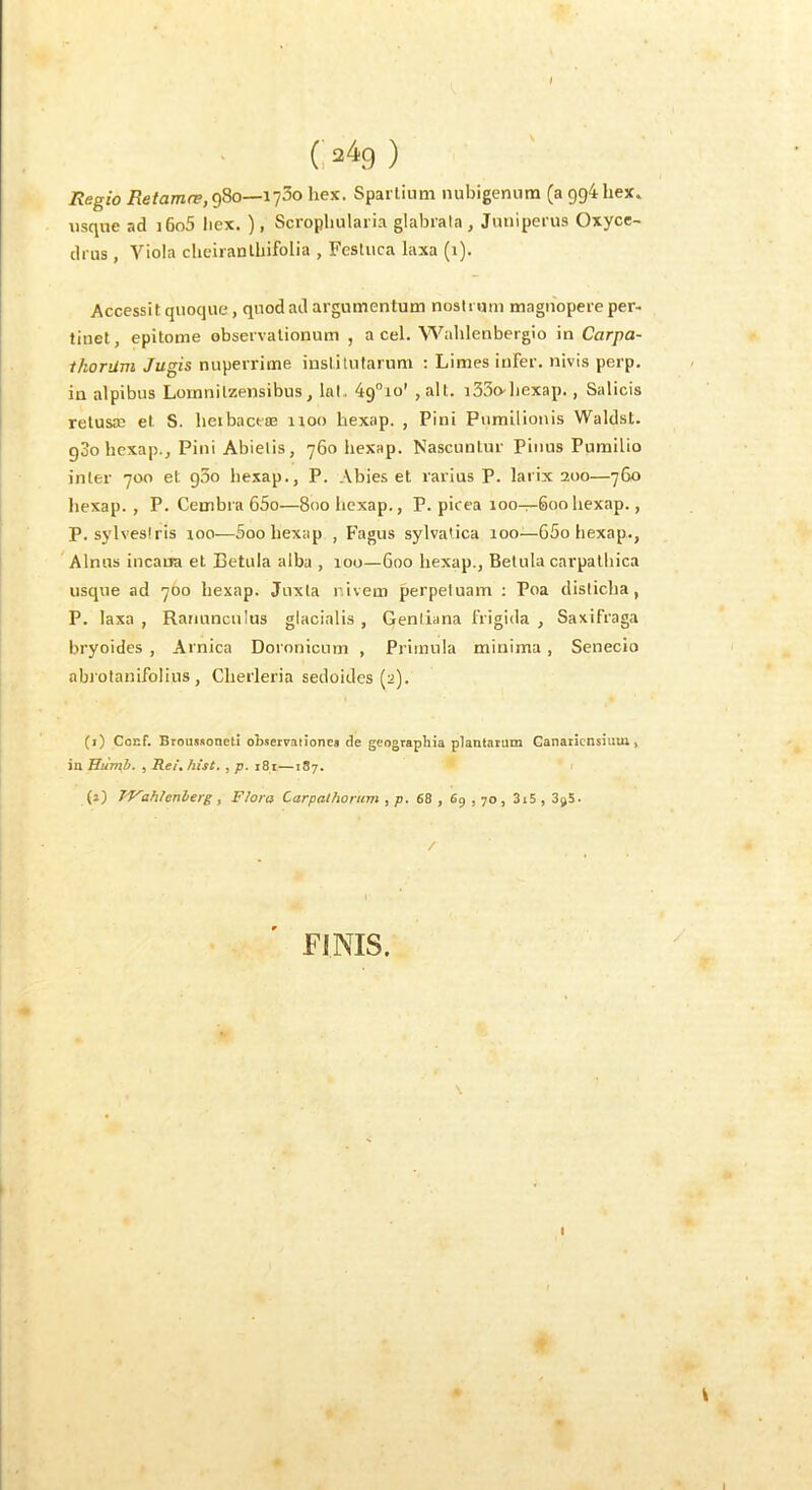 Regio 980—1750 liex. Spartiuni luibigenum (a 994 hex. usque ad i6o5 licx. ), Scropliularia glabrala, Juniperus Oxyce- drus, Viola clieiranlbifolia , Festuca laxa (i). Accessit quoque, quod ad argumentum nostrum magnopere per- tinet, epitome observationum , a cel. Walilenbergio in Carpa- thorUm Jugis nuperrime institutarum : Limes infer, nivis perp. in alpibus Lomnitzensibus, lal,. 49°io’ , all. i33o-bexap., Salicis retusae et S. beibaceae iioo bexap. , Pini Pumilionis Waldst. gSobcxap., Pini Abietis, 760 bexap. Nascuntur Piiius Pumilio inter 700 et 930 bexap., P. Abies et rarius P. larix 200—760 bexap. , P. Cembra 65o—800 bexap., P. picea 100—600bexap., P. sylvestris loo—Soo bexap , b^agus sylvatica 100—65o bexap., Alnus incatra et Betula alba , 100—600 bexap., Betula carpatbica usque ad 700 bexap. Juxta r.ivem perpetuam ; Poa disticba, P. laxa , Ranunculus glacialis , Gentiana frigida , Saxifraga bryoides , Arnica Doronicum , Primula minima, Senecio abi otanifolius , Clierleria sedoides (2). (i) Cocf. Broussoneti observauonea de geographia plantarum Ganaiicnsiuui, in JJumb. , Rei, hist., p. i8r—187. (j) ihienberg , Flora Carpalhorum , p. 68 , 6g , 70 , 3i5 , SgS. FINIS. I